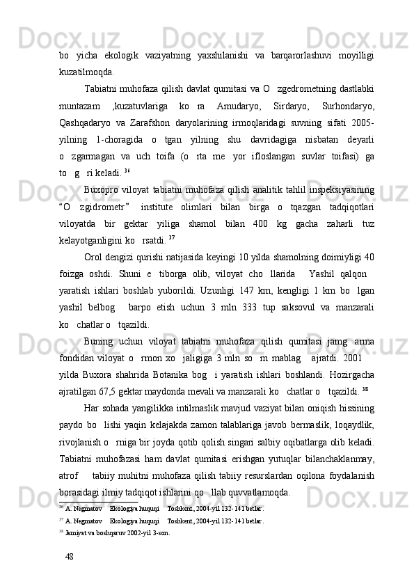 bo yicha   ekologik   vaziyatning   yaxshilanishi   va   barqarorlashuvi   moyilligi
kuzatilmoqda.
Tabiatni muhofaza qilish davlat qumitasi va O zgedrometning dastlabki	

muntazam   ,kuzatuvlariga   ko ra   Amudaryo,   Sirdaryo,   Surhondaryo,	

Qashqadaryo   va   Zarafshon   daryolarining   irmoqlaridagi   suvning   sifati   2005-
yilning   1-choragida   o tgan   yilning   shu   davridagiga   nisbatan   deyarli	

o zgarmagan   va   uch   toifa   (o rta   me yor   ifloslangan   suvlar   toifasi)   ga	
  
to g ri keladi. 
  36
Buxopro   viloyat   tabiatni   muhofaza   qilish   analitik   tahlil   inspeksiyasining
O z gidrometr   institute   olimlari   bilan   birga   o tqazgan   tadqiqotlari	
 	 
viloyatda   bir   gektar   yiliga   shamol   bilan   400   kg   gacha   zaharli   tuz
kelayotganligini ko rsatdi. 	
 37
Orol dengizi qurishi natijasida keyingi 10 yilda shamolning doimiyligi 40
foizga   oshdi.   Shuni   e tiborga   olib,   viloyat   cho llarida   Yashil   qalqon	
   
yaratish   ishlari   boshlab   yuborildi.   Uzunligi   147   km,   kengligi   1   km   bo lgan	

yashil   belbog   barpo   etish   uchun   3   mln   333   tup   saksovul   va   manzarali	

ko chatlar o tqazildi. 	
 
Buning   uchun   viloyat   tabiatni   muhofaza   qilish   qumitasi   jamg arma	

fondidan   viloyat   o rmon   xo jaligiga   3   mln   so m   mablag   ajratdi.   2001  	
    
yilda   Buxora   shahrida   Botanika   bog i   yaratish   ishlari   boshlandi.   Hozirgacha	

ajratilgan 67,5 gektar maydonda mevali va manzarali ko chatlar o tqazildi. 	
  38
Har sohada yangilikka intilmaslik mavjud vaziyat bilan oniqish hissining
paydo   bo lishi   yaqin   kelajakda   zamon   talablariga   javob   bermaslik,   loqaydlik,	

rivojlanish o rniga bir joyda qotib qolish singari salbiy oqibatlarga olib keladi.	

Tabiatni   muhofazasi   ham   davlat   qumitasi   erishgan   yutuqlar   bilanchaklanmay,
atrof     tabiiy   muhitni   muhofaza   qilish   tabiiy   resurslardan   oqilona   foydalanish	

borasidagi ilmiy tadqiqot ishlarini qo llab quvvatlamoqda.	

36
 A. Negmatov  Ekologiya huquqi  Toshkent, 2004-yil 132-141 betlar.	
 
37
 A. Negmatov  Ekologiya huquqi  Toshkent, 2004-yil 132-141 betlar.
 
38
  Jamiyat va boshqaruv 2002-yil 3-son. 
48 