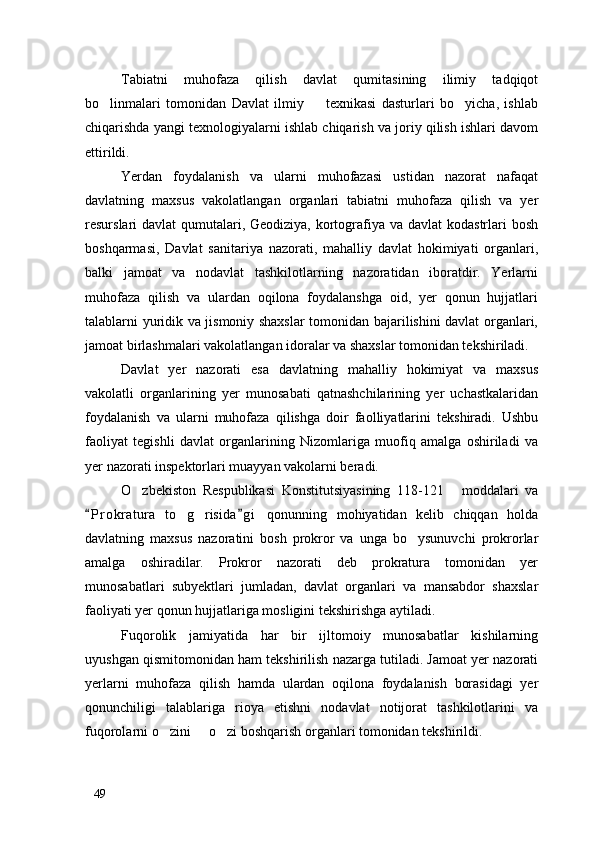 Tabiatni   muhofaza   qilish   davlat   qumitasining   ilimiy   tadqiqot
bo linmalari   tomonidan   Davlat   ilmiy     texnikasi   dasturlari   bo yicha,   ishlab  
chiqarishda yangi texnologiyalarni ishlab chiqarish va joriy qilish ishlari davom
ettirildi. 
Yerdan   foydalanish   va   ularni   muhofazasi   ustidan   nazorat   nafaqat
davlatning   maxsus   vakolatlangan   organlari   tabiatni   muhofaza   qilish   va   yer
resurslari davlat  qumutalari, Geodiziya, kortografiya va davlat  kodastrlari  bosh
boshqarmasi,   Davlat   sanitariya   nazorati,   mahalliy   davlat   hokimiyati   organlari,
balki   jamoat   va   nodavlat   tashkilotlarning   nazoratidan   iboratdir.   Yerlarni
muhofaza   qilish   va   ulardan   oqilona   foydalanshga   oid,   yer   qonun   hujjatlari
talablarni yuridik va jismoniy shaxslar  tomonidan bajarilishini davlat organlari,
jamoat birlashmalari vakolatlangan idoralar va shaxslar tomonidan tekshiriladi. 
Davlat   yer   nazorati   esa   davlatning   mahalliy   hokimiyat   va   maxsus
vakolatli   organlarining   yer   munosabati   qatnashchilarining   yer   uchastkalaridan
foydalanish   va   ularni   muhofaza   qilishga   doir   faolliyatlarini   tekshiradi.   Ushbu
faoliyat   tegishli   davlat   organlarining   Nizomlariga   muofiq   amalga   oshiriladi   va
yer nazorati inspektorlari muayyan vakolarni beradi.
O zbekiston   Respublikasi   Konstitutsiyasining   118-121   moddalari   va	
 
P r okratura   to g risida g i   qonunning   mohiyatidan   kelib   chiqqan   holda	
 	 
davlatning   maxsus   nazoratini   bosh   prokror   va   unga   bo ysunuvchi   prokrorlar	

amalga   oshiradilar.   Prokror   nazorati   deb   prokratura   tomonidan   yer
munosabatlari   subyektlari   jumladan,   davlat   organlari   va   mansabdor   shaxslar
faoliyati yer qonun hujjatlariga mosligini tekshirishga aytiladi. 
Fuqorolik   jamiyatida   har   bir   ijltomoiy   munosabatlar   kishilarning
uyushgan qismitomonidan ham tekshirilish nazarga tutiladi. Jamoat yer nazorati
yerlarni   muhofaza   qilish   hamda   ulardan   oqilona   foydalanish   borasidagi   yer
qonunchiligi   talablariga   rioya   etishni   nodavlat   notijorat   tashkilotlarini   va
fuqorolarni o zini   o zi boshqarish organlari tomonidan tekshirildi. 	
  
49 