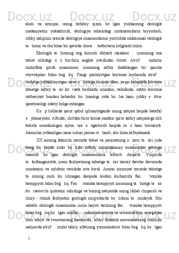 aholi   va   ayniqsa,   uning   tarkibiy   qismi   bo lgan   yoshlarning   ekologik
madaniyatini   yuksaltirish,   ekologiya   sohasidagi   mutaxassislarni   tayyorlash,
oddiy xalqimiz orasida ekologiya muammolarini yoritishda mukammal ekologik
ta limni va shu bilan bir qatorda chora   tadbirlarni belgilash lozim. 	
 
Ekologik   ta limning   eng   birinchi   dolzarb   masalasi     insonning   ona	
 
tabiat   oldidagi   o z   burchini   anglab   yetishidan   iborat.   Atrof     muhitni
 
muhofaza   qilish   muammosi,   insonning   salbiy   shakllangan   bir   qancha
stereotiplari   bilan   bog liq.   Yangi   qurilayotgan   korxona   loyihasida   atrof  	
 
muhitga yetkazilayotgan zarar e tiborga olinmas ekan, yaqin kelajakda korxona	

tabiatga   salbiy   ta sir   ko rsata   boshlashi   mumkin,   vaholanki,   ushbu   korxona	
 
rahbariyati   bundan   habardor   bo lmasligi   yoki   bo lsa   ham,   jiddiy   e tibor	
  
qaratmasligi odatiy holga aylangan. 
Ko p   hollarda   qaror   qabul   qilinayotganda   uning   natijasi   haqida   batafsil	

o ylamaymiz. Afsuski, chetdan biror kimsa mazkur qaror salbiy natijalarga olib	

kelishi   mumkinligini   aytsa,   uni   o zgartirish   haqida   so z   ham   bormaydi.	
 
Aksincha yetkazilgan zarar uchun jarima to lanib, shu bilan kifoyalanadi.	

XX   asrning   ikkinchi   yarmida   tabiat   va   jamiyatning   o zaro   ta siri   juda	
 
keng   ko lamda   sodir   bo lishi   tufayli   umumzaminiy   muammolar   qatoriga	
 
mansub   bo lgan   ekologik   muammolarni   keltirib   chiqardi.   Yuqorida	

ta kidlanganidek, inson faoliyatining tabiatga ta siri tarixiy davrlar davomida	
 
muntazam   va   uzluksiz   ravishda   orta   bordi.   Ammo   insoniyat   tarixida   tabiatga
ta sirning   misli   ko rilmagan   darajada   keskin   kuchayishi   fan     texnika
  
taraqqiyoti bilan bog liq. Fan   texnika taraqqiyoti insonning ta biatga ta sir	
   
ko rsatuvchi qudratini oshishiga va buning natijasida uning ishlab chiqarish va	

ilmiy   -   texnik   faoliyatini   geologik   miqyoslarda   bo lishini   ta minlaydi.   Shu	
 
sababli   ekologik   muammolar   inson   hayoti   tarzining   fan     texnika   taraqqiyoti	

bilan bog liq bo lgan omillar   industrializatsiya va urbonizatsiya, energetika	
  
xom ashyo va resurslarning kamayishi, tabiiy dinamik muvozanatning buzilishi
natijasida atrof   muhit tabiiy sifatining yomonlashuvi bilan bog liq bo lgan	
  
5 