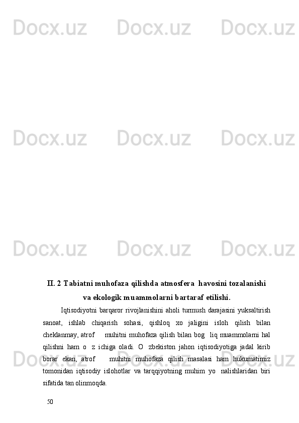 II. 2 Tabiatni muhofaza qilishda atmosfera  havosini tozalanishi
va ekologik muammolarni bartaraf etilishi.
Iqtisodiyotni   barqaror   rivojlanishini   aholi   turmush   darajasini   yuksaltirish
sanoat,   ishlab   chiqarish   sohasi,   qishloq   xo jaligini   isloh   qilish   bilan
cheklanmay, atrof    muhitni  muhofaza qilish bilan bog liq muammolarni  hal	
 
qilishni   ham   o z   ichiga   oladi.   O zbekiston   jahon   iqtisodiyotiga   jadal   kirib	
 
borar   ekan,   atrof     muhitni   muhofaza   qilish   masalasi   ham   hukumatimiz	

tomonidan   iqtisodiy   islohotlar   va   tarqqiyotning   muhim   yo nalishlaridan   biri	

sifatida tan olinmoqda.
50 