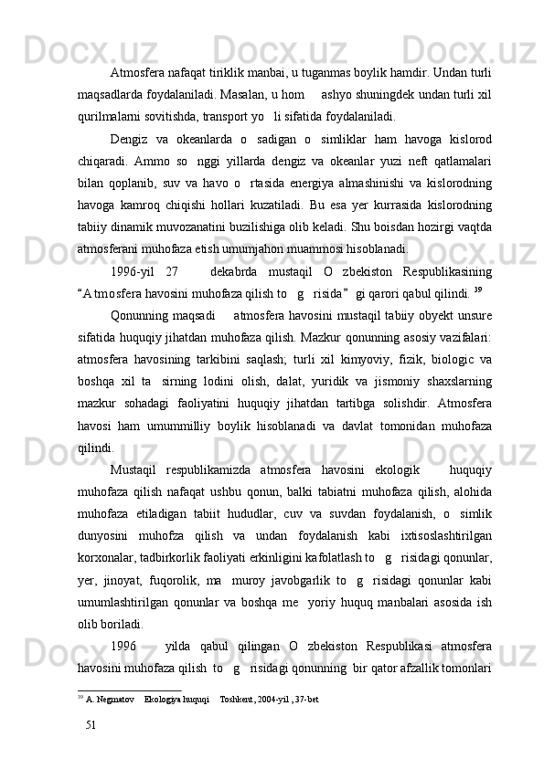 Atmosfera nafaqat tiriklik manbai, u tuganmas boylik hamdir. Undan turli
maqsadlarda foydalaniladi. Masalan, u hom   ashyo shuningdek undan turli xil
qurilmalarni sovitishda, transport yo li sifatida foydalaniladi. 	

Dengiz   va   okeanlarda   o sadigan   o simliklar   ham   havoga   kislorod	
 
chiqaradi.   Ammo   so nggi   yillarda   dengiz   va   okeanlar   yuzi   neft   qatlamalari	

bilan   qoplanib,   suv   va   havo   o rtasida   energiya   almashinishi   va   kislorodning	

havoga   kamroq   chiqishi   hollari   kuzatiladi.   Bu   esa   yer   kurrasida   kislorodning
tabiiy dinamik muvozanatini buzilishiga olib keladi. Shu boisdan hozirgi vaqtda
atmosferani muhofaza etish umumjahon muammosi hisoblanadi. 
1996-yil   27     dekabrda   mustaqil   O zbekiston   Respublikasining	
 
A t m osfera havosini muhofaza qilish to g risida  gi qarori qabul qilindi. 	
 	  39
Qonunning maqsadi    atmosfera havosini  mustaqil  tabiiy obyekt  unsure	

sifatida huquqiy jihatdan muhofaza qilish. Mazkur qonunning asosiy vazifalari:
atmosfera   havosining   tarkibini   saqlash;   turli   xil   kimyoviy,   fizik,   biologic   va
boshqa   xil   ta sirning   lodini   olish,   dalat,   yuridik   va   jismoniy   shaxslarning	

mazkur   sohadagi   faoliyatini   huquqiy   jihatdan   tartibga   solishdir.   Atmosfera
havosi   ham   umummilliy   boylik   hisoblanadi   va   davlat   tomonidan   muhofaza
qilindi. 
Mustaqil   respublikamizda   atmosfera   havosini   ekologik     huquqiy	

muhofaza   qilish   nafaqat   ushbu   qonun,   balki   tabiatni   muhofaza   qilish,   alohida
muhofaza   etiladigan   tabiit   hududlar,   cuv   va   suvdan   foydalanish,   o simlik	

dunyosini   muhofza   qilish   va   undan   foydalanish   kabi   ixtisoslashtirilgan
korxonalar, tadbirkorlik faoliyati erkinligini kafolatlash to g risidagi qonunlar,	
 
yer,   jinoyat,   fuqorolik,   ma muroy   javobgarlik   to g risidagi   qonunlar   kabi	
  
umumlashtirilgan   qonunlar   va   boshqa   me yoriy   huquq   manbalari   asosida   ish	

olib boriladi. 
1996     yilda   qabul   qilingan   O zbekiston   Respublikasi   atmosfera	
 
havosini muhofaza qilish  to g risidagi qonunning  bir qator afzallik tomonlari	
 
39
 A. Negmatov  Ekologiya huquqi  Toshkent, 2004-yil , 37-bet	
 
51 
