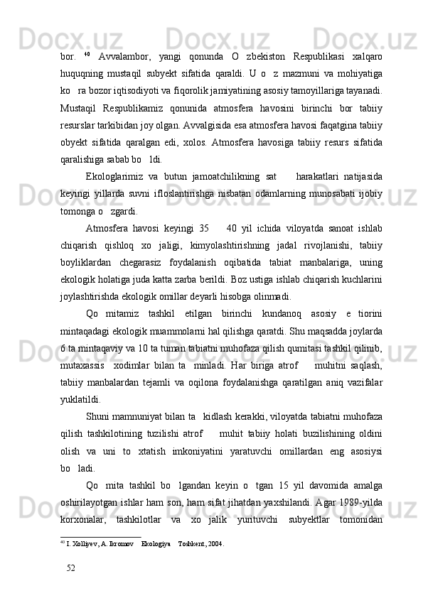 bor.   40
  Avvalambor,   yangi   qonunda   O zbekiston   Respublikasi   xalqaro
huquqning   mustaqil   subyekt   sifatida   qaraldi.   U   o z   mazmuni   va   mohiyatiga	

ko ra bozor iqtisodiyoti va fiqorolik jamiyatining asosiy tamoyillariga tayanadi.	

Mustaqil   Respublikamiz   qonunida   atmosfera   havosini   birinchi   bor   tabiiy
resurslar tarkibidan joy olgan. Avvalgisida esa atmosfera havosi faqatgina tabiiy
obyekt   sifatida   qaralgan   edi,   xolos.   Atmosfera   havosiga   tabiiy   resurs   sifatida
qaralishiga sabab bo ldi. 	

Ekologlarimiz   va   butun   jamoatchilikning   sat     harakatlari   natijasida	

keyingi   yillarda   suvni   ifloslantirishga   nisbatan   odamlarning   munosabati   ijobiy
tomonga o zgardi. 	

Atmosfera   havosi   keyingi   35     40   yil   ichida   viloyatda   sanoat   ishlab	

chiqarish   qishloq   xo jaligi,   kimyolashtirishning   jadal   rivojlanishi,   tabiiy	

boyliklardan   chegarasiz   foydalanish   oqibatida   tabiat   manbalariga,   uning
ekologik holatiga juda katta zarba berildi. Boz ustiga ishlab chiqarish kuchlarini
joylashtirishda ekologik omillar deyarli hisobga olinmadi.
Qo mitamiz   tashkil   etilgan   birinchi   kundanoq   asosiy   e tiorini	
 
mintaqadagi ekologik muammolarni hal qilishga qaratdi. Shu maqsadda joylarda
6 ta mintaqaviy va 10 ta tuman tabiatni muhofaza qilish qumitasi tashkil qilinib,
mutaxassis     xodimlar   bilan   ta minladi.   Har   biriga   atrof     muhitni   saqlash,	
 
tabiiy   manbalardan   tejamli   va   oqilona   foydalanishga   qaratilgan   aniq   vazifalar
yuklatildi. 
Shuni mamnuniyat bilan ta kidlash kerakki, viloyatda tabiatni muhofaza	

qilish   tashkilotining   tuzilishi   atrof     muhit   tabiiy   holati   buzilishining   oldini	

olish   va   uni   to xtatish   imkoniyatini   yaratuvchi   omillardan   eng   asosiysi	

bo ladi. 	

Qo mita   tashkil   bo lgandan   keyin   o tgan   15   yil   davomida   amalga	
  
oshirilayotgan  ishlar   ham  son,   ham   sifat   jihatdan  yaxshilandi.  Agar  1989-yilda
korxonalar,   tashkilotlar   va   xo jalik   yurituvchi   subyektlar   tomonidan	

40
 I. Xolliyev, A. Ikromov  Ekologiya  Toshkent, 2004.	
 
52 