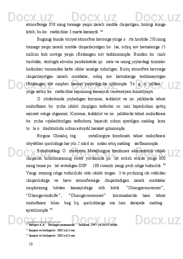 atmosferaga  850   ming  tonnaga   yaqin   zararli   modda  chiqarilgan,   hozirgi   kunga
kelib, bu ko rsatkichlar 3 marta kamaydi.  41
 
Bugungi kunda viloyat atmosfera havosiga yiliga o rta hisobda 250 ming	

tonnage yaqin zararli modda chiqarilayotgan bo lsa, ochiq suv havzalariga 15	

million   kub   metrga   yaqin   ifloslangan   suv   tashlanmoqda.   Bundan   ko rinib	

turibdiki, ekologik ahvolni  yaxshilashda qo mita va uning joylardagi  tizimlari	

hodimlari   tomonidan   katta   ishlar   amalga   oshirilgan.   Biroq   atmosfera   havosiga
chiqarilayotgan   zararli   moddalar,   oshiq   suv   havzalariga   tashlanayotgan
ifloslangan   suv   miqdori   hamon   yuqoriligicha   qolmoqda.   To g ri,   yildan  	
  
yilga salbiy ko rsatkichlar hajmining kamayish tendensiyasi kuzatilyapti. 	

O zbekistonda   joylashgan   korxona,   tashkilot   va   xo jaliklarda   tabiat	
 
muhofazasi   bo yicha   ishlab   chiqilgan   tadbirlar   so zsiz   bajarilishini   qattiq	
 
nazorat ostiga olganmiz. Korxona, tashkilot va xo jaliklarda tabiat muhofazasi	

bo yicha   rejalashtirilgan   tadbirlarni   bajarish   uchun   ajratilgan   mablag larni	
 
to la o zlashtirilishi uchun astoydil harakat qilinmoqda. 
 
Birgina   Olmaliq   tog     mrtallurgiya   kombinati   tabiat   muhofazasi	
 
obyektlari qurilishiga har yili 2 mlrd so mdan ortiq mablag  sarflanmoqda. 	
 
Bekoboddagi   O zbekiston   Metallurgiya   kombinati   aksiyadorlik   ishlab	

chiqarish   birlashmasining   elektr   yordamida   po lat   eritish   sexida   yiliga   800	

ming tonna po lat eritadigan DSP   100 rusumli yangi pech ishga tushirildi. 	
  42
Yangi   sexning   ishga   tushirilishi   eski   ishlab   turgan     3   ta   pechning   ish   seklidan
chiqarilishiga   va   havo   atmosferasiga   chiqariladigan   zararli   moddalar
miqdorining   tubdan   kamayishiga   olib   keldi.   O h angaronsement ,	
 
O h a ngaronshifer ,   O h angaronsement   korxonalarida   ham   tabiat	
   
muhofazasi   bilan   bog liq   qurilishlarga   ma lum   darajada   mablag	
  
ajratilmoqda.  43
41
 Rafiqov A.A  Geologik muammolar  Toshkent, 1997-yil 86-91-betlar. 	
 
42
  Jamiyat va boshqaruv. 2002-yil 3-son 
43
  Jamiyat va boshqaruv. 2002-yil 3-son. 
53 