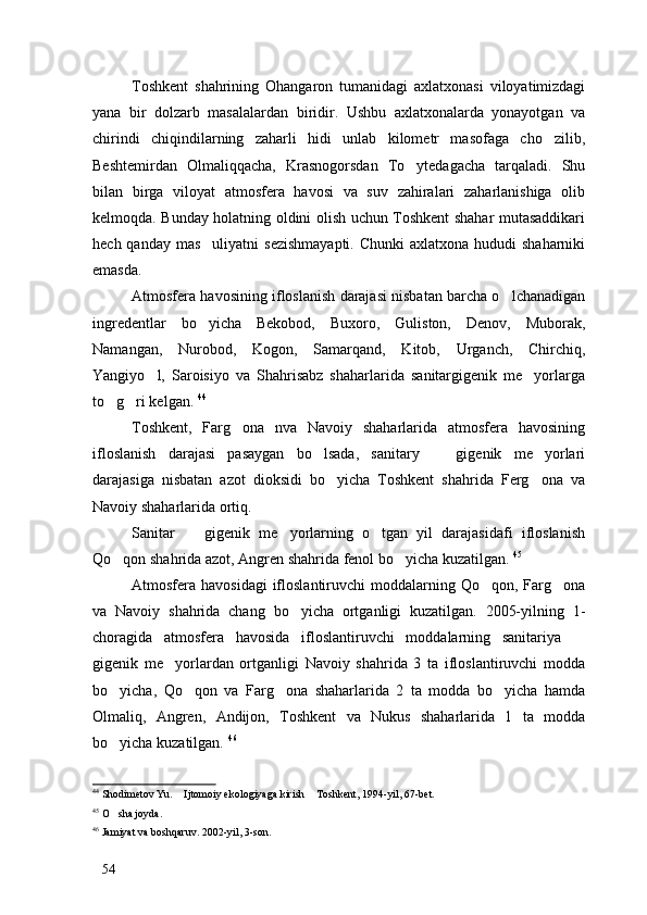Toshkent   shahrining   Ohangaron   tumanidagi   axlatxonasi   viloyatimizdagi
yana   bir   dolzarb   masalalardan   biridir.   Ushbu   axlatxonalarda   yonayotgan   va
chirindi   chiqindilarning   zaharli   hidi   unlab   kilometr   masofaga   cho zilib,
Beshtemirdan   Olmaliqqacha,   Krasnogorsdan   To ytedagacha   tarqaladi.   Shu	

bilan   birga   viloyat   atmosfera   havosi   va   suv   zahiralari   zaharlanishiga   olib
kelmoqda. Bunday holatning oldini olish uchun Toshkent shahar mutasaddikari
hech qanday mas uliyatni  sezishmayapti.  Chunki  axlatxona hududi  shaharniki	

emasda.
Atmosfera havosining ifloslanish darajasi nisbatan barcha o lchanadigan	

ingredentlar   bo yicha   Bekobod,   Buxoro,   Guliston,   Denov,   Muborak,	

Namangan,   Nurobod,   Kogon,   Samarqand,   Kitob,   Urganch,   Chirchiq,
Yangiyo l,   Saroisiyo   va   Shahrisabz   shaharlarida   sanitargigenik   me yorlarga	
 
to g ri kelgan. 	
  44
Toshkent,   Farg ona   nva   Navoiy   shaharlarida   atmosfera   havosining	

ifloslanish   darajasi   pasaygan   bo lsada,   sanitary     gigenik   me yorlari	
  
darajasiga   nisbatan   azot   dioksidi   bo yicha   Toshkent   shahrida   Ferg ona   va	
 
Navoiy shaharlarida ortiq. 
Sanitar     gigenik   me yorlarning   o tgan   yil   darajasidafi   ifloslanish	
  
Qo qon shahrida azot, Angren shahrida fenol bo yicha kuzatilgan. 	
  45
Atmosfera havosidagi  ifloslantiruvchi  moddalarning Qo qon, Farg ona	
 
va   Navoiy   shahrida   chang   bo yicha   ortganligi   kuzatilgan.   2005-yilning   1-	

choragida   atmosfera   havosida   ifloslantiruvchi   moddalarning   sanitariya  	

gigenik   me yorlardan   ortganligi   Navoiy   shahrida   3   ta   ifloslantiruvchi   modda	

bo yicha,   Qo qon   va   Farg ona   shaharlarida   2   ta   modda   bo yicha   hamda	
   
Olmaliq,   Angren,   Andijon,   Toshkent   va   Nukus   shaharlarida   1   ta   modda
bo yicha kuzatilgan. 
 46
44
 Shodimetov Yu.  Ijtomoiy ekologiyaga kirish  Toshkent, 1994-yil, 67-bet.	
 
45
  O sha joyda. 	

46
 Jamiyat va boshqaruv. 2002-yil, 3-son.
54 