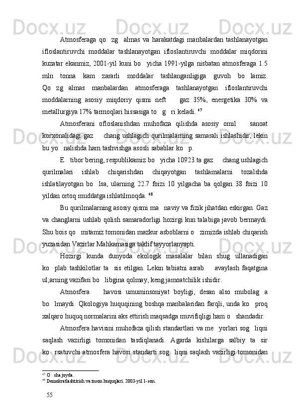 Atmosferaga   qo zg almas   va   harakatdagi   manbalardan   tashlanayotgan 
ifloslantiruvchi   moddalar   tashlanayotgan   ifloslantiruvchi   moddalar   miqdorini
kuzatar   ekanmiz,  2001-yil   kuni  bo yicha   1991-yilga  nisbatan   atmosferaga  1.5	

mln   tonna   kam   zararli   moddalar   tashlanganligiga   guvoh   bo lamiz.	

Qo zg almas   manbalardan   atmosferaga   tashlanayotgan   ifloslantiruvchi	
 
moddalarning   asosiy   miqdoriy   qismi   neft     gaz   35%,   energetika   30%   va	

metallurgiya 17% tarmoqlari hissasiga to g ri keladi. 	
  47
Atmosferani   ofloslanishdan   muhofaza   qilishda   asosiy   omil     sanoat	

korxonalidagi gaz   chang ushlagich qurilmalarning samarali ishlashidir, lekin	

bu yo nalishda ham tashvishga asosli sabablar ko p. 	
 
E tibor bering, respublikamiz bo yicha 10923 ta gaz   chang ushlagich	
  
qurilmalari   ishlab   chiqarishdan   chiqayotgan   tashlamalarni   tozalshda
ishlatilayotgan   bo lsa,   ularning   22.7   foizi   10   yilgacha   ba   qolgan   38   foizi   10	

yildan ortoq muddatga ishlatilmoqda.  48
Bu qurilmalarning asosiy qismi ma naviy va fizik jihatdan eskirgan. Gaz	

va changlarni ushlab qolish samaradorligi hozirgi kun talabiga javob bermaydi.
Shu bois qo mitamiz tomonidan mazkur asboblarni o zimizda ishlab chiqarish	
 
yuzasidan Vazirlar Mahkamasiga taklif tayyorlanyapti. 
Hozirgi   kunda   dunyoda   ekologik   masalalar   bilan   shug ullanadigan	

ko plab   tashkilotlar   ta sis   etilgan.   Lekin   tabiatni   asrab     avaylash   faqatgina	
  
ul;arning vazifasi bo libgina qolmay, keng jamoatchilik ishidir. 	

Atmosfera     havosi   umuminsoniyat   boyligi,   desan   also   mubolag a	
 
bo lmaydi.  Qkologiya   huquqining  boshqa   manbalaridan   farqli,  unda   ko proq	
 
xalqaro huquq normalarini aks ettirish maqsadga muvifiqligi ham o shandadir. 	

Atmosfera havisini muhofaza qilish standartlari va me yorlari sog liqni	
 
saqlash   vazirligi   tomonidan   tasdiqlanadi.   Agarda   kishilarga   salbiy   ta sir	

ko rsatuvchi  atmosfera havosi  standarti sog liqni saqlash vazirligi tomonidan	
 
47
  O sha joyda. 

48
 Demokratlashtirish va inson huquqlari. 2003-yil 1-son. 
55 
