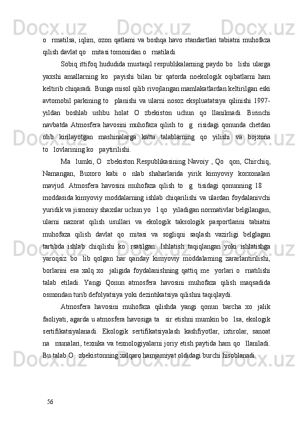 o rmatilsa,  iqlim, ozon qatlami  va boshqa  havo standartlari  tabiatni  muhofaza
qilish davlat qo mitasi tomonidan o rnatiladi. 	
 
Sobiq ittifoq hududida mustaqil  respublikalarning paydo bo lishi  ularga	

yaxshi   amallarning   ko payishi   bilan   bir   qatorda   noekologik   oqibatlarni   ham	

keltirib chiqaradi. Bunga misol qilib rivojlangan mamlakatlardan keltirilgan eski
avtomobil   parkining  to planishi   va  ularni  nosoz   ekspluatatsiya  qilinishi  1997-

yildan   boshlab   ushbu   holat   O zbekiston   uchun   qo llanilmadi.   Birinchi	
 
navbatda   Atmosfera   havosini   muhofaza   qilish   to g risidagi   qonunda   chetdan	
 
olib   kirilayotgan   mashinalarga   katta   talablarning   qo yilishi   va   bojxona	

to lovlarining ko paytirilishi. 	
 
Ma lumki, O zbekiston Respublikasining  Navoiy , Qo qon, Chirchiq,	
  
Namangan,   Buxoro   kabi   o nlab   shaharlarida   yirik   kimyoviy   korxonalari	

mavjud.   Atmosfera   havosini   muhofaza   qilish   to g tisidagi   qonunning   18  	
  
moddasida kimyoviy moddalarning ishlab chiqarilishi va ulardan foydalanivchi
yuridik va jismoniy shaxslar uchun yo l qo yiladigan normativlar belgilangan,	
 
ularni   nazorat   qilish   usullari   va   ekologik   taksologik   pasportlarini   tabiatni
muhofaza   qilish   davlat   qo mitasi   va   sogliqni   saqlash   vazirligi   belglagan	

tartibda   ishlab   chiqilishi   ko rsatilgan.   Ishlatish   taqiqlangan   yoki   ishlatishga

yaroqsiz   bo lib   qolgan   har   qanday   kimyoviy   moddalarning   zararlantirilishi,	

borlarini   esa   xalq   xo jaligida   foydalanishning   qattiq   me yorlari   o rnatilishi	
  
talab   etiladi.   Yangi   Qonun   atmosfera   havosini   muhofaza   qilish   maqsadida
osmondan turib defolyatsiya yoki dezintikatsiya qilishni taqiqlaydi. 
Atmosfera   havosini   muhofaza   qilishda   yangi   qonun   barcha   xo jalik	

faoliyati, agarda u atmosfera havosiga ta sir etishni mumkin bo lsa, ekologik	
 
sertifikatsiyalanadi.   Ekologik   sertifikatsiyalash   kashfiyotlar,   ixtirolar,   sanoat
na munalari, texnika va texnologiyalarni joriy etish paytida ham qo llaniladi.	
 
Bu talab O zbekistonning xalqaro hamjamiyat oldidagi burchi hisoblanadi. 	

56 