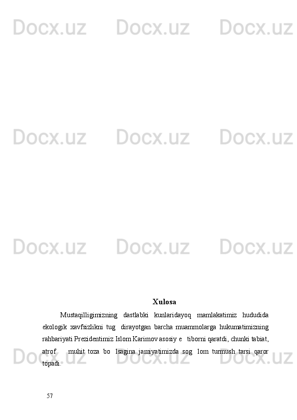 Xulosa
Mustaqilligimizning   dastlabki   kunlaridayoq   mamlakatimiz   hududida
ekologik   xavfsizlikni   tug dirayotgan   barcha   muammolarga   hukumatimizning
rahbariyati Prezidentimiz Islom Karimov asosiy e tiborni qaratdi, chunki tabiat,	

atrof     muhit   toza   bo lsagina   jamiyatimizda   sog lom   turmush   tarsi   qaror	
  
topadi. 
57 