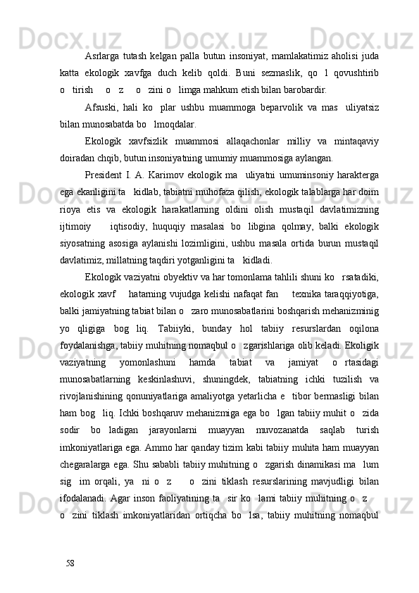 Asrlarga   tutash   kelgan   palla   butun   insoniyat,   mamlakatimiz   aholisi   juda
katta   ekologik   xavfga   duch   kelib   qoldi.   Buni   sezmaslik,   qo l   qovushtirib
o tirish   o z   o zini o limga mahkum etish bilan barobardir. 	
     
Afsuski,   hali   ko plar   ushbu   muammoga   beparvolik   va   mas uliyatsiz	
 
bilan munosabatda bo lmoqdalar. 

Ekologik   xavfsizlik   muammosi   allaqachonlar   milliy   va   mintaqaviy
doiradan chqib, butun insoniyatning umumiy muammosiga aylangan. 
President   I.   A.   Karimov   ekologik   ma uliyatni   umuminsoniy   harakterga	

ega ekanligini ta kidlab, tabiatni muhofaza qilish, ekologik talablarga har doim	

rioya   etis   va   ekologik   harakatlarning   oldini   olish   mustaqil   davlatimizning
ijtimoiy     iqtisodiy,   huquqiy   masalasi   bo libgina   qolmay,   balki   ekologik	
 
siyosatning   asosiga   aylanishi   lozimligini,   ushbu   masala   ortida   burun   mustaqil
davlatimiz, millatning taqdiri yotganligini ta kidladi.	

Ekologik vaziyatni obyektiv va har tomonlama tahlili shuni ko rsatadiki,	

ekologik xavf   hatarning vujudga kelishi nafaqat fan   texnika taraqqiyotiga,	
 
balki jamiyatning tabiat bilan o zaro munosabatlarini boshqarish mehanizminig	

yo qligiga   bog liq.   Tabiiyki,   bunday   hol   tabiiy   resurslardan   oqilona	
 
foydalanishga, tabiiy muhitning nomaqbul o zgarishlariga olib keladi. Ekoligik	

vaziyatning   yomonlashuni   hamda   tabiat   va   jamiyat   o rtasidagi	

munosabatlarning   keskinlashuvi,   shuningdek,   tabiatning   ichki   tuzilish   va
rivojlanishining qonuniyatlariga amaliyotga yetarlicha e tibor bermasligi  bilan	

ham bog liq. Ichki boshqaruv mehanizmiga ega bo lgan tabiiy muhit o zida	
  
sodir   bo ladigan   jarayonlarni   muayyan   muvozanatda   saqlab   turish

imkoniyatlariga ega. Ammo har qanday tizim kabi tabiiy muhita ham muayyan
chegaralarga ega. Shu sababli tabiiy muhitning o zgarish dinamikasi  ma lum	
 
sig im   orqali,   ya ni   o z     o zini   tiklash   resurslarining   mavjudligi   bilan	
    
ifodalanadi.   Agar   inson   faoliyatining   ta sir   ko lami   tabiiy   muhitning   o z  	
   
o zini   tiklash   imkoniyatlaridan   ortiqcha   bo lsa,   tabiiy   muhitning   nomaqbul	
 
58 
