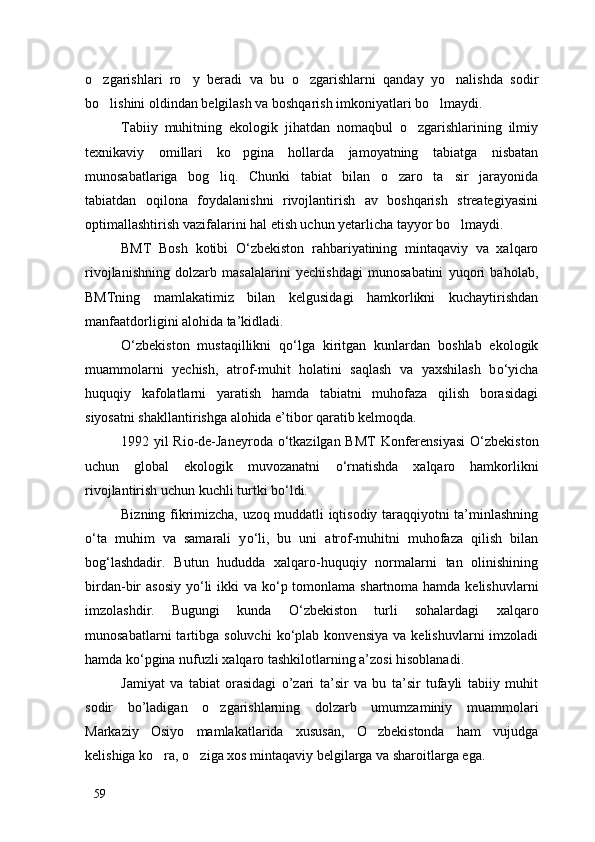 o zgarishlari   ro y   beradi   va   bu   o zgarishlarni   qanday   yo nalishda   sodir   
bo lishini oldindan belgilash va boshqarish imkoniyatlari bo lmaydi. 
 
Tabiiy   muhitning   ekologik   jihatdan   nomaqbul   o zgarishlarining   ilmiy	

texnikaviy   omillari   ko pgina   hollarda   jamoyatning   tabiatga   nisbatan	

munosabatlariga   bog liq.   Chunki   tabiat   bilan   o zaro   ta sir   jarayonida	
  
tabiatdan   oqilona   foydalanishni   rivojlantirish   av   boshqarish   streategiyasini
optimallashtirish vazifalarini hal etish uchun yetarlicha tayyor bo lmaydi. 	

BMT   Bosh   kotibi   О ‘zbekiston   rahbariyatining   mintaqaviy   va   xalqaro
rivojlanishning   dolzarb   masalalarini   yechishdagi   munosabatini   yuqori   baholab,
BMTning   mamlakatimiz   bilan   kelgusidagi   hamkorlikni   kuchaytirishdan
manfaatdorligini alohida ta’kidladi.
О ‘zbekiston   mustaqillikni   q о ‘lga   kiritgan   kunlardan   boshlab   ekologik
muammolarni   yechish,   atrof-muhit   holatini   saqlash   va   yaxshilash   b о ‘yicha
huquqiy   kafolatlarni   yaratish   hamda   tabiatni   muhofaza   qilish   borasidagi
siyosatni shakllantirishga alohida e’tibor qaratib kelmoqda. 
1992 yil Rio-de-Janeyroda   о ‘tkazilgan BMT  Konferensiyasi   О ‘zbekiston
uchun   global   ekologik   muvozanatni   о ‘rnatishda   xalqaro   hamkorlikni
rivojlantirish uchun kuchli turtki b о ‘ldi.
Bizning fikrimizcha, uzoq muddatli iqtisodiy taraqqiyotni ta’minlashning
о ‘ta   muhim   va   samarali   y о ‘li,   bu   uni   atrof-muhitni   muhofaza   qilish   bilan
bog‘lashdadir.   Butun   hududda   xalqaro-huquqiy   normalarni   tan   olinishining
birdan-bir asosiy  y о ‘li  ikki va k о ‘p tomonlama shartnoma hamda kelishuvlarni
imzolashdir.   Bugungi   kunda   О ‘zbekiston   turli   sohalardagi   xalqaro
munosabatlarni  tartibga  soluvchi  k о ‘plab  konvensiya  va  kelishuvlarni  imzoladi
hamda k о ‘pgina nufuzli xalqaro tashkilotlarning a’zosi hisoblanadi.
Jamiyat   va   tabiat   orasidagi   o’zari   ta’sir   va   bu   ta’sir   tufayli   tabiiy   muhit
sodir   bo’ladigan   o zgarishlarning   dolzarb   umumzaminiy   muammolari	

Markaziy   Osiyo   mamlakatlarida   xususan,   O zbekistonda   ham   vujudga	

kelishiga ko ra, o ziga xos mintaqaviy belgilarga va sharoitlarga ega. 	
 
59 