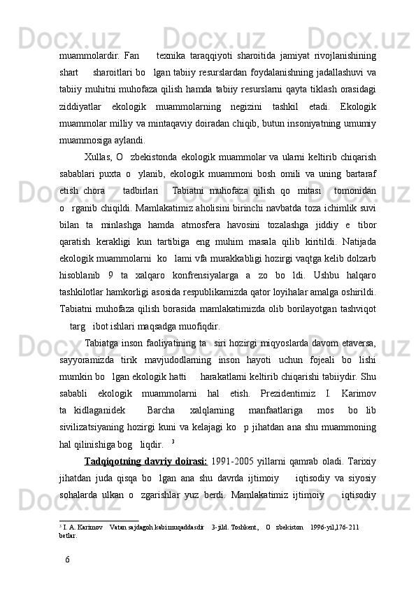 muammolardir.   Fan     texnika   taraqqiyoti   sharoitida   jamiyat   rivojlanishining
shart   sharoitlari bo lgan tabiiy resurslardan foydalanishning jadallashuvi  va	
 
tabiiy muhitni  muhofaza qilish  hamda tabiiy resurslarni  qayta tiklash orasidagi
ziddiyatlar   ekologik   muammolarning   negizini   tashkil   etadi.   Ekologik
muammolar milliy va mintaqaviy doiradan chiqib, butun insoniyatning umumiy
muammosiga aylandi. 
Xullas,   O zbekistonda   ekologik   muammolar   va   ularni   keltirib   chiqarish	

sabablari   puxta   o ylanib,   ekologik   muammoni   bosh   omili   va   uning   bartaraf	

etish   chora     tadbirlari   Tabiatni   muhofaza   qilish   qo mitasi   tomonidan	
   
o rganib chiqildi. Mamlakatimiz aholisini birinchi navbatda toza ichimlik suvi	

bilan   ta minlashga   hamda   atmosfera   havosini   tozalashga   jiddiy   e tibor	
 
qaratish   kerakligi   kun   tartibiga   eng   muhim   masala   qilib   kiritildi.   Natijada
ekologik muammolarni  ko lami vfa murakkabligi hozirgi vaqtga kelib dolzarb	

hisoblanib   9   ta   xalqaro   konfrensiyalarga   a zo   bo ldi.   Ushbu   halqaro	
 
tashkilotlar hamkorligi asosida respublikamizda qator loyihalar amalga oshirildi.
Tabiatni   muhofaza   qilish   borasida   mamlakatimizda   olib   borilayotgan   tashviqot
 targ ibot ishlari maqsadga muofiqdir. 	
 
Tabiatga inson faoliyatining ta siri hozirgi miqyoslarda davom etaversa,	

sayyoramizda   tirik   mavjudodlarning   inson   hayoti   uchun   fojeali   bo lishi	

mumkin bo lgan ekologik hatti   harakatlarni keltirib chiqarishi tabiiydir. Shu	
 
sababli   ekologik   muammolarni   hal   etish.   Prezidentimiz   I.   Karimov
ta kidlaganidek   Barcha   xalqlarning   manfaatlariga   mos   bo lib	
  
sivilizatsiyaning   hozirgi   kuni   va  kelajagi   ko p   jihatdan   ana   shu   muammoning	

hal qilinishiga bog liqdir.	
  3
Tadqiqotning   davriy   doirasi:   1991-2005   yillarni   qamrab   oladi.   Tarixiy
jihatdan   juda   qisqa   bo lgan   ana   shu   davrda   ijtimoiy     iqtisodiy   va   siyosiy	
 
sohalarda   ulkan   o zgarishlar   yuz   berdi.   Mamlakatimiz   ijtimoiy     iqtisodiy	
 
3
 I. A. Karimov  Vatan sajdagoh kabi muqaddasdir  3-jild. Toshkent,  O zbekiston  1996-yil,176-211 	
    
betlar.
6 