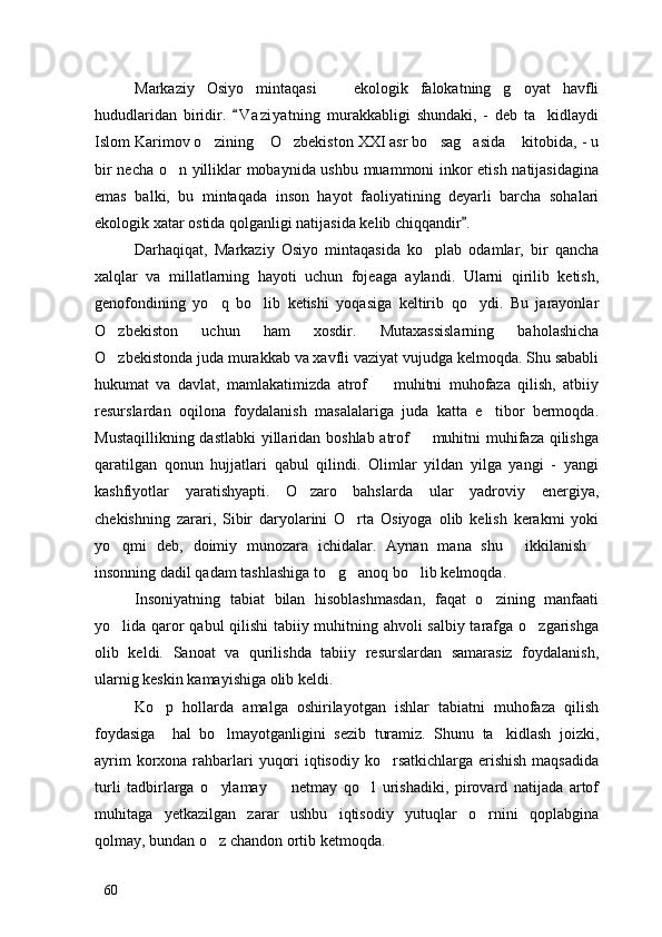 Markaziy   Osiyo   mintaqasi     ekologik   falokatning   g oyat   havfli 
hududlaridan   biridir.   V a ziyatning   murakkabligi   shundaki,   -   deb   ta kidlaydi	
	
Islom Karimov o zining  O zbekiston XXI asr bo sag asida  kitobida, - u	
     
bir necha o n yilliklar mobaynida ushbu muammoni inkor etish natijasidagina	

emas   balki,   bu   mintaqada   inson   hayot   faoliyatining   deyarli   barcha   sohalari
ekologik xatar ostida qolganligi natijasida kelib chiqqandir . 	

Darhaqiqat,   Markaziy   Osiyo   mintaqasida   ko plab   odamlar,   bir   qancha	

xalqlar   va   millatlarning   hayoti   uchun   fojeaga   aylandi.   Ularni   qirilib   ketish,
genofondining   yo q   bo lib   ketishi   yoqasiga   keltirib   qo ydi.   Bu   jarayonlar	
  
O zbekiston   uchun   ham   xosdir.   Mutaxassislarning   baholashicha	

O zbekistonda juda murakkab va xavfli vaziyat vujudga kelmoqda. Shu sababli

hukumat   va   davlat,   mamlakatimizda   atrof     muhitni   muhofaza   qilish,   atbiiy	

resurslardan   oqilona   foydalanish   masalalariga   juda   katta   e tibor   bermoqda.	

Mustaqillikning dastlabki  yillaridan boshlab atrof    muhitni  muhifaza qilishga	

qaratilgan   qonun   hujjatlari   qabul   qilindi.   Olimlar   yildan   yilga   yangi   -   yangi
kashfiyotlar   yaratishyapti.   O zaro   bahslarda   ular   yadroviy   energiya,	

chekishning   zarari,   Sibir   daryolarini   O rta   Osiyoga   olib   kelish   kerakmi   yoki	

yo qmi   deb,   doimiy   munozara   ichidalar.   Aynan   mana   shu   ikkilanish	
  
insonning dadil qadam tashlashiga to g anoq bo lib kelmoqda. 	
  
Insoniyatning   tabiat   bilan   hisoblashmasdan,   faqat   o zining   manfaati	

yo lida qaror qabul qilishi  tabiiy muhitning ahvoli salbiy tarafga o zgarishga	
 
olib   keldi.   Sanoat   va   qurilishda   tabiiy   resurslardan   samarasiz   foydalanish,
ularnig keskin kamayishiga olib keldi. 
Ko p   hollarda   amalga   oshirilayotgan   ishlar   tabiatni   muhofaza   qilish	

foydasiga     hal   bo lmayotganligini   sezib   turamiz.   Shunu   ta kidlash   joizki,	
 
ayrim  korxona rahbarlari  yuqori  iqtisodiy ko rsatkichlarga erishish maqsadida	

turli   tadbirlarga   o ylamay     netmay   qo l   urishadiki,   pirovard   natijada   artof	
  
muhitaga   yetkazilgan   zarar   ushbu   iqtisodiy   yutuqlar   o rnini   qoplabgina	

qolmay, bundan o z chandon ortib ketmoqda. 	

60 