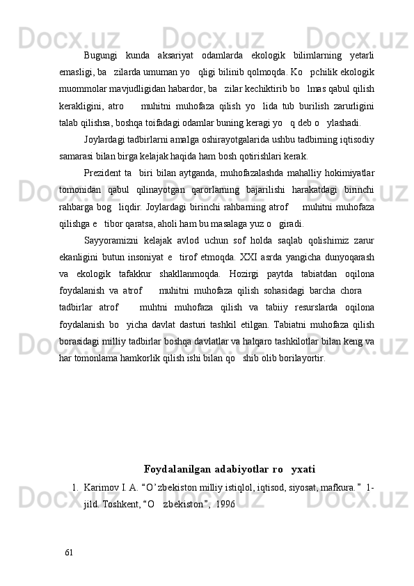 Bugungi   kunda   aksariyat   odamlarda   ekologik   bilimlarning   yetarli
emasligi, ba zilarda umuman yo qligi bilinib qolmoqda. Ko pchilik ekologik  
muommolar mavjudligidan habardor, ba zilar kechiktirib bo lmas qabul qilish	
 
kerakligini,   atro     muhitni   muhofaza   qilish   yo lida   tub   burilish   zarurligini	
 
talab qilishsa, boshqa toifadagi odamlar buning keragi yo q deb o ylashadi.	
 
Joylardagi tadbirlarni amalga oshirayotgalarida ushbu tadbirning iqtisodiy
samarasi bilan birga kelajak haqida ham bosh qotirishlari kerak. 
Prezident   ta biri   bilan   aytganda,  muhofazalashda   mahalliy  hokimiyatlar	

tomonidan   qabul   qilinayotgan   qarorlarning   bajarilishi   harakatdagi   birinchi
rahbarga  bog liqdir.  Joylardagi   birinchi   rahbarning atrof     muhitni   muhofaza	
 
qilishga e tibor qaratsa, aholi ham bu masalaga yuz o giradi. 	
 
Sayyoramizni   kelajak   avlod   uchun   sof   holda   saqlab   qolishimiz   zarur
ekanligini   butun   insoniyat   e tirof   etmoqda.   XXI   asrda   yangicha   dunyoqarash	

va   ekologik   tafakkur   shakllanmoqda.   Hozirgi   paytda   tabiatdan   oqilona
foydalanish   va   atrof     muhitni   muhofaza   qilish   sohasidagi   barcha   chora  	
 
tadbirlar   atrof     muhtni   muhofaza   qilish   va   tabiiy   resurslarda   oqilona	

foydalanish   bo yicha   davlat   dasturi   tashkil   etilgan.   Tabiatni   muhofaza   qilish

borasidagi milliy tadbirlar boshqa davlatlar va halqaro tashkilotlar bilan keng va
har tomonlama hamkorlik qilish ishi bilan qo shib olib borilayortir. 	

Foydalanilgan adabiyotlar ro yxati	

1. Karimov I. A.  O ’ zbekiston milliy istiqlol, iqtisod, siyosat, mafkura.  1-	
 
jild. Toshkent,  O zbekiston ,  1996
 	
61 