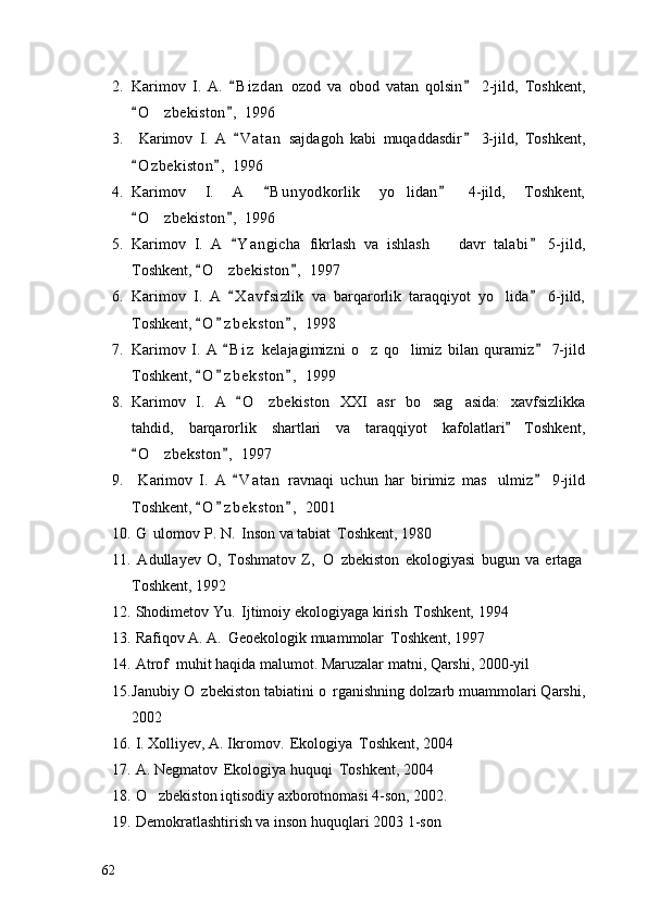 2. Karimov   I.   A.   B i z dan   ozod   va   obod   vatan   qolsin   2-jild,   Toshkent, 
O z bekiston ,  1996	
 	
3.   Karimov   I.   A   V a t an   sajdagoh   kabi   muqaddasdir   3-jild,   Toshkent,	
 
O z b ekiston ,  1996	
 
4. Karimov   I.   A   B u n yodkorlik   yo lidan   4-jild,   Toshkent,	
 	
O z bekiston ,  1996	
 	
5. Karimov   I.   A   Y a ngicha   fikrlash   va   ishlash     davr   talabi   5-jild,	
 	
Toshkent,  O z bekiston ,  1997	
 	
6. Karimov   I.   A   X a vfsizlik   va   barqarorlik   taraqqiyot   yo lida   6-jild,	
 	
Toshkent,  O z b e kston ,  1998	
  
7. Karimov   I.   A   B i z   kelajagimizni   o z   qo limiz   bilan   quramiz   7-jild	
 	 
Toshkent,  O z b e kston ,  1999	
  
8. Karimov   I.   A   O zbekiston   XXI   asr   bo sag asida:   xavfsizlikka	
	  
tahdid,   barqarorlik   shartlari   va   taraqqiyot   kafolatlari   Toshkent,	

O z bekston ,  1997	
 	
9.   Karimov   I.   A   V a t an   ravnaqi   uchun   har   birimiz   mas ulmiz   9-jild	
 	
Toshkent,  O z b e kston ,  2001	
  
10.   G ulomov P. N.  Inson va tabiat  Toshkent, 1980	
  
11.   Adullayev   O,   Toshmatov   Z,   O zbekiston   ekologiyasi   bugun   va   ertaga	
  
Toshkent, 1992
12.  Shodimetov Yu.  Ijtimoiy ekologiyaga kirish  Toshkent, 1994	
 
13.  Rafiqov A. A.  Geoekologik muammolar  Toshkent, 1997	
 
14.  Atrof  muhit haqida malumot. Maruzalar matni, Qarshi, 2000-yil	
  
15. Janubiy O zbekiston tabiatini o rganishning dolzarb muammolari Qarshi,	
 
2002
16.  I. Xolliyev, A. Ikromov.  Ekologiya  Toshkent, 2004	
 
17.  A. Negmatov  Ekologiya huquqi  Toshkent, 2004	
 
18.   O zbekiston iqtisodiy axborotnomasi 4-son, 2002.	

19.  Demokratlashtirish va inson huquqlari 2003 1-son
62 