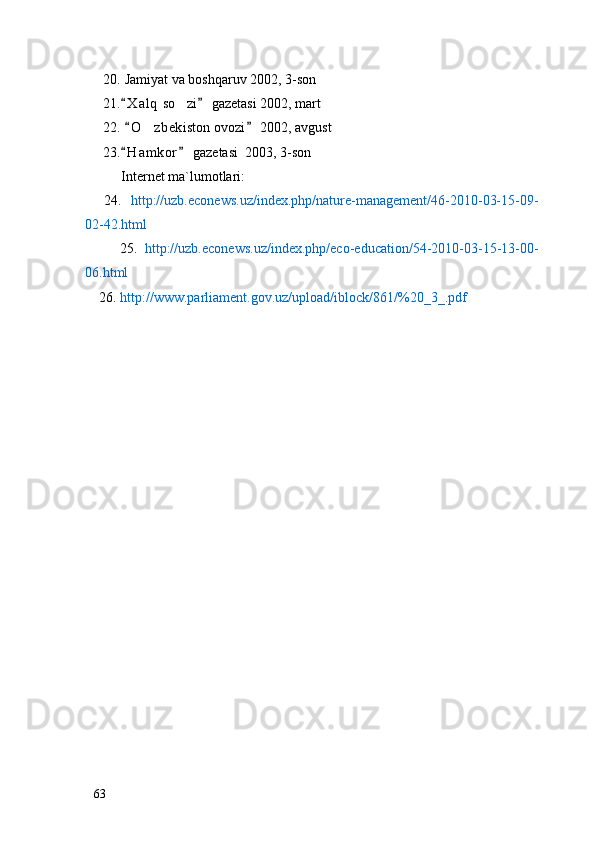 20.  Jamiyat va boshqaruv 2002, 3-son
21. X a l q  so zi  gazetasi 2002, mart 	
22.   O z bekiston ovozi  2002, avgust	
 	
23. H a m kor  gazetasi  2003, 3-son	
 
Internet ma`lumotlari:
        2 4 .    http://uzb.econews.uz/index.php/nature-management/46-2010-03-15-09-
02-42.html
          25.   http://uzb.econews.uz/index.php/eco-education/54-2010-03-15-13-00-
06.html
    26 .  http://www.parliament.gov.uz/upload/iblock/861/%20_3_.pdf
63 