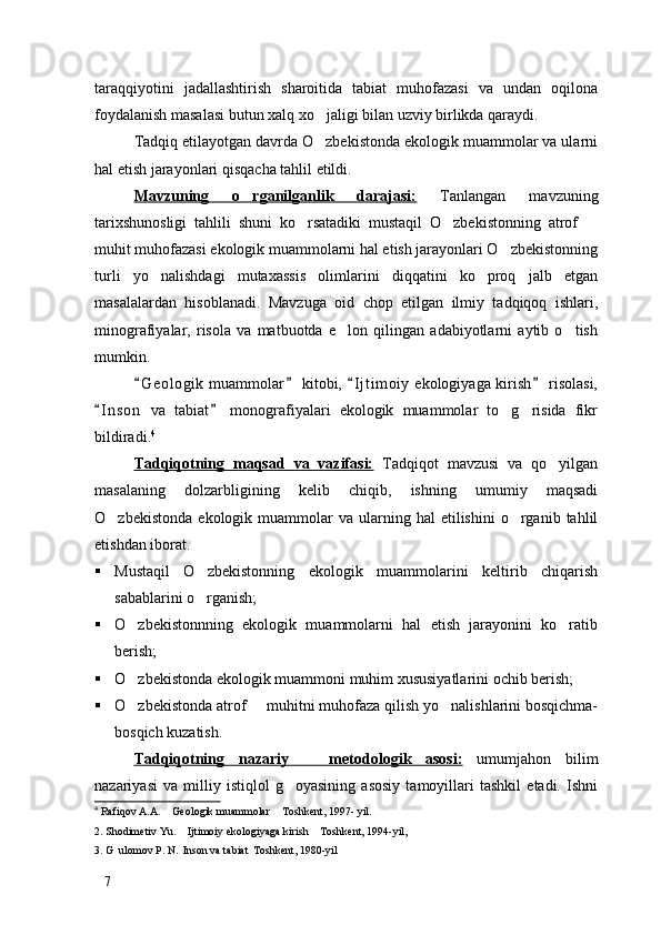 taraqqiyotini   jadallashtirish   sharoitida   tabiat   muhofazasi   va   undan   oqilona
foydalanish masalasi butun xalq xo jaligi bilan uzviy birlikda qaraydi. 
Tadqiq etilayotgan davrda O zbekistonda ekologik muammolar va ularni

hal etish jarayonlari qisqacha tahlil etildi. 
Mavzuning   o rganilganlik   darajasi:	
   Tanlangan   mavzuning
tarixshunosligi   tahlili   shuni   ko rsatadiki   mustaqil   O zbekistonning   atrof  	
  
muhit muhofazasi ekologik muammolarni hal etish jarayonlari O zbekistonning	

turli   yo nalishdagi   mutaxassis   olimlarini   diqqatini   ko proq   jalb   etgan	
 
masalalardan   hisoblanadi.   Mavzuga   oid   chop   etilgan   ilmiy   tadqiqoq   ishlari,
minografiyalar,   risola   va   matbuotda   e lon   qilingan   adabiyotlarni   aytib   o tish	
 
mumkin. 
G e ologik  muammolar  kitobi,  I j t imoiy  ekologiyaga kirish  risolasi,	
   
I n son   va   tabiat   monografiyalari   ekologik   muammolar   to g risida   fikr	
 	 
bildiradi. 4
Tadqiqotning   maqsad   va   vazifasi:   Tadqiqot   mavzusi   va   qo yilgan	

masalaning   dolzarbligining   kelib   chiqib,   ishning   umumiy   maqsadi
O zbekistonda   ekologik  muammolar  va  ularning  hal  etilishini  o rganib  tahlil	
 
etishdan iborat. 
 Mustaqil   O zbekistonning   ekologik   muammolarini   keltirib   chiqarish	

sabablarini o rganish;

 O zbekistonnning   ekologik   muammolarni   hal   etish   jarayonini   ko ratib	
 
berish;
 O zbekistonda ekologik muammoni muhim xususiyatlarini ochib berish;

 O zbekistonda atrof   muhitni muhofaza qilish yo nalishlarini bosqichma-
  
bosqich kuzatish.
Tadqiqotning   nazariy     metodologik   asosi:	
   umumjahon   bilim
nazariyasi   va   milliy   istiqlol   g oyasining   asosiy   tamoyillari   tashkil   etadi.   Ishni	

4
 Rafiqov A.A.  Geologik muammolar  Toshkent, 1997- yil. 	
 
2. Shodimetiv Yu.  Ijtimoiy ekologiyaga kirish  Toshkent, 1994-yil, 	
 
3. G ulomov P. N.  Inson va tabiat  Toshkent, 1980-yil	
  
7 