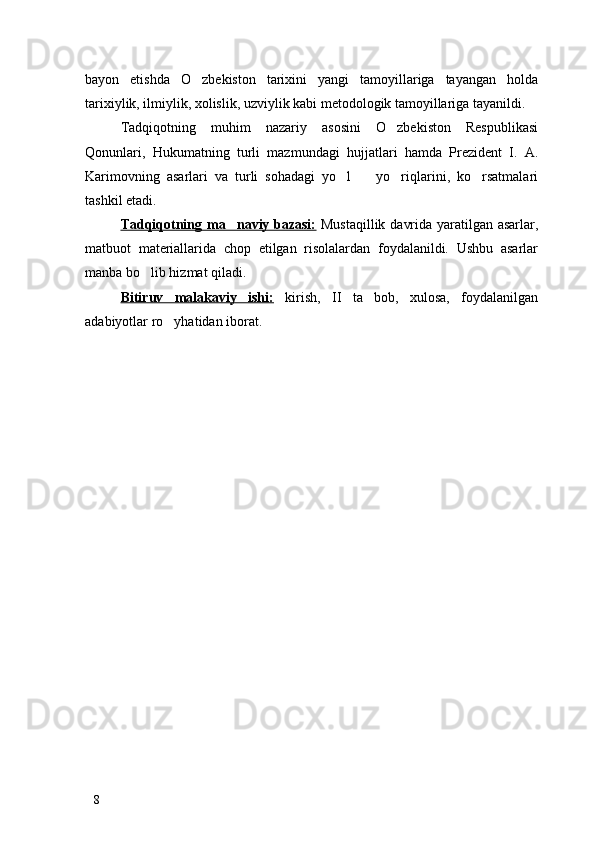 bayon   etishda   O zbekiston   tarixini   yangi   tamoyillariga   tayangan   holda
tarixiylik, ilmiylik, xolislik, uzviylik kabi metodologik tamoyillariga tayanildi.
Tadqiqotning   muhim   nazariy   asosini   O zbekiston   Respublikasi	

Qonunlari,   Hukumatning   turli   mazmundagi   hujjatlari   hamda   Prezident   I.   A.
Karimovning   asarlari   va   turli   sohadagi   yo l     yo riqlarini,   ko rsatmalari	
   
tashkil etadi. 
Tadqiqotning ma naviy bazasi:	
   Mustaqillik davrida yaratilgan asarlar,
matbuot   materiallarida   chop   etilgan   risolalardan   foydalanildi.   Ushbu   asarlar
manba bo lib hizmat qiladi. 	

Bitiruv   malakaviy   ishi:   kirish,   II   ta   bob,   xulosa,   foydalanilgan
adabiyotlar ro yhatidan iborat. 	

8 