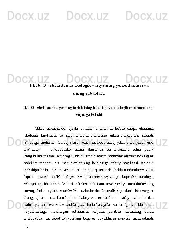 I Bob. O zbekistonda ekologik vaziyatning yomonlashuvi va
uning sabablari.
I. 1 O zbekistonda yerning tarkibining buzilishi va ekologik muammolarni	

vujudga kelishi
Milliy   haxfsizlikka   qarshi   yashirin   tahdidlarni   ko’rib   chiqar   ekanmiz,
ekologik   havfsizlik   va   atrof   muhitni   muhofaza   qilish   muammosi   alohida
e’tiborga   molikdir.   Ochiq   e’tirof   etish   kerakki,   uzoq   yillar   mobaynida   eski
ma’muriy     buyruqbozlik   tizimi   sharoitida   bu   muammo   bilan   jiddiy	

shug’ullanilmagan.   Aniqrog’i,   bu   muammo   ayrim   jonkuyar   olimlar   uchungina
tadqiqot   manbai,   o’z   mamlakatlarining   kelajagiga,   tabiiy   boyliklari   saqlanib
qolishiga befarq qaramagan, bu haqda qattiq tashvish chekkan odamlarning esa
q a l b   nidosi   bo’lib   kelgan.   Biroq   ularning   vijdonga,   fuqorolik   burchiga,	
 
nihoyat   aql-idrokka   da’vatlari   to’ralashib   ketgan   sovet   partiya   amaldorlarining
sovuq,   hatto   aytish   mumkinki,   surbetlarcha   loqaydligiga   duch   kelavergan.
Bunga ajablanmasa ham bo’ladi. Tabiiy va meniral hom   ashyo zahiralaridan	

vahshiylarcha,   ekstensiv   usulda,   juda   katta   harajatlar   va   isrofgarchiliklar   bilan
foydalanishga   asoslangan   sotsialistik   xo’jalik   yuritish   tizimining   butun
mohiyatiga   mamlakat   ixtiyoridagi   beqiyos   boyliklarga   avaylab   munosabatda
9 