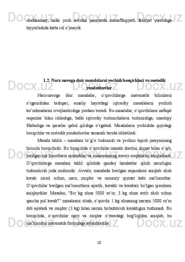 cheklanmay,   balki   yosh   avlodni   jamiyatda   muvaffaqiyatli   faoliyat   yuritishga
tayyorlashda katta rol o‘ynaydi.
1.2. Narx-navoga doir masalalarni yechish bosqichlari va metodik
yondashuvlar
Narx-navoga   doir   masalalar,   o‘quvchilarga   matematik   bilimlarni
o‘rganishdan   tashqari,   amaliy   hayotdagi   iqtisodiy   masalalarni   yechish
ko‘nikmalarini rivojlantirishga yordam beradi. Bu masalalar, o‘quvchilarni nafaqat
raqamlar   bilan   ishlashga,   balki   iqtisodiy   tushunchalarni   tushunishga,   mantiqiy
fikrlashga   va   qarorlar   qabul   qilishga   o‘rgatadi.   Masalalarni   yechishda   quyidagi
bosqichlar va metodik yondashuvlar samarali tarzda ishlatiladi.
Masala   tahlili   –   masalani   to‘g‘ri   tushunish   va   yechim   topish   jarayonining
birinchi bosqichidir. Bu bosqichda o‘quvchilar masala shartini diqqat bilan o‘qib,
berilgan ma’lumotlarni ajratadilar va muammoning asosiy nuqtalarini aniqlashadi.
O‘quvchilarga   masalani   tahlil   qilishda   qanday   harakatlar   qilish   zarurligini
tushuntirish   juda   muhimdir.   Avvalo,   masalada   berilgan   raqamlarni   aniqlab   olish
kerak:   misol   uchun,   narx,   miqdor   va   umumiy   qiymat   kabi   ma’lumotlar.
O‘quvchilar   berilgan   ma’lumotlarni   ajratib,   kerakli   va   keraksiz   bo‘lgan   qismlarni
aniqlaydilar.   Masalan,   “Bir   kg   olma   5000   so‘m.   3   kg   olma   sotib   olish   uchun
qancha  pul  kerak?”  masalasini   olsak,  o‘quvchi   1  kg  olmaning  narxini  5000  so‘m
deb  ajratadi   va  miqdor   (3  kg)   bilan   narxni   birlashtirish   kerakligini   tushunadi.   Bu
bosqichda,   o‘quvchilar   narx   va   miqdor   o‘rtasidagi   bog‘liqlikni   aniqlab,   bu
ma’lumotni matematik formulaga aylantiradilar.
10 