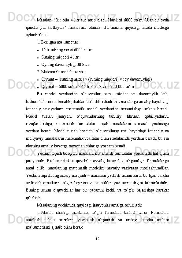 Masalan,  "Bir  oila  4  litr   sut  sotib  oladi.  Har  litri  6000  so‘m.  Ular  bir   oyda
qancha   pul   sarflaydi?"   masalasini   olamiz.   Bu   masala   quyidagi   tarzda   modelga
aylantiriladi:
1. Berilgan ma’lumotlar:
o 1 litr sutning narxi 6000 so‘m.
o Sutning miqdori 4 litr.
o Oyning davomiyligi 30 kun.
2. Matematik model tuzish:
o Qiymat = (sutning narxi) × (sutning miqdori) × (oy davomiyligi)
o Qiymat = 6000 so‘m × 4 litr × 30 kun = 720,000 so‘m
Bu   model   yordamida   o‘quvchilar   narx,   miqdor   va   davomiylik   kabi
tushunchalarni matematik jihatdan birlashtirishadi. Bu esa ularga amaliy hayotdagi
iqtisodiy   vaziyatlarni   matematik   model   yordamida   tushunishga   imkon   beradi.
Model   tuzish   jarayoni   o‘quvchilarning   tahliliy   fikrlash   qobiliyatlarini
rivojlantirishga,   matematik   formulalar   orqali   masalalarni   samarali   yechishga
yordam   beradi.   Model   tuzish   bosqichi   o‘quvchilarga   real   hayotdagi   iqtisodiy   va
moliyaviy masalalarni matematik vositalar bilan ifodalashda yordam beradi, bu esa
ularning amaliy hayotga tayyorlanishlariga yordam beradi.
Yechim topish bosqichi masalani matematik formulalar yordamida hal qilish
jarayonidir. Bu bosqichda o‘quvchilar avvalgi bosqichda o‘rganilgan formulalarga
amal   qilib,   masalaning   matematik   modelini   hayotiy   vaziyatga   moslashtiradilar.
Yechim topishning asosiy maqsadi – masalani yechish uchun zarur bo‘lgan barcha
arifmetik   amallarni   to‘g‘ri   bajarish   va   xatoliklar   yuz   bermasligini   ta’minlashdir.
Buning   uchun   o‘quvchilar   har   bir   qadamni   izchil   va   to‘g‘ri   bajarishga   harakat
qilishadi.
Masalaning yechimida quyidagi jarayonlar amalga oshiriladi:
1. Masala   shartiga   asoslanib,   to‘g‘ri   formulani   tanlash   zarur.   Formulani
aniqlash   uchun   masalani   yaxshilab   o‘rganish   va   undagi   barcha   muhim
ma’lumotlarni ajratib olish kerak.
12 