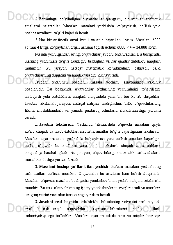 2. Formulaga   qo‘yiladigan   qiymatlar   aniqlangach,   o‘quvchilar   arifmetik
amallarni   bajaradilar.   Masalan,   masalani   yechishda   ko‘paytirish,   bo‘lish   yoki
boshqa amallarni to‘g‘ri bajarish kerak.
3. Har   bir   arifmetik   amal   izchil   va   aniq   bajarilishi   lozim.   Masalan,   6000
so‘mni 4 litrga ko‘paytirish orqali natijani topish uchun: 6000 × 4 = 24,000 so‘m.
Masala yechilgandan so‘ng, o‘quvchilar javobni tekshiradilar. Bu bosqichda,
ularning   yechimlari   to‘g‘ri   ekanligini   tasdiqlash   va   har   qanday   xatolikni   aniqlash
muhimdir.   Bu   jarayon   nafaqat   matematik   ko‘nikmalarni   oshiradi,   balki
o‘quvchilarning diqqatini va aniqlik talabini kuchaytiradi.
Javobni   tekshirish   bosqichi,   masala   yechish   jarayonining   yakuniy
bosqichidir.   Bu   bosqichda   o‘quvchilar   o‘zlarining   yechimlarini   to‘g‘riligini
tasdiqlash   yoki   xatoliklarni   aniqlash   maqsadida   yana   bir   bor   ko‘rib   chiqadilar.
Javobni   tekshirish   jarayoni   nafaqat   natijani   tasdiqlashni,   balki   o‘quvchilarning
fikrini   mustahkamlash   va   yanada   puxtaroq   bilimlarni   shakllantirishga   yordam
beradi.
1. Javobni   tekshirish :   Yechimni   tekshirishda   o‘quvchi   masalani   qayta
ko‘rib chiqadi  va hisob-kitoblar, arifmetik amallar to‘g‘ri  bajarilganini tekshiradi.
Masalan,   agar   masalani   yechishda   ko‘paytirish   yoki   bo‘lish   amallari   bajarilgan
bo‘lsa,   o‘quvchi   bu   amallarni   yana   bir   bor   tekshirib   chiqadi   va   xatoliklarni
aniqlashga   harakat   qiladi.   Bu   jarayon,   o‘quvchilarga   matematik   tushunchalarni
mustahkamlashga yordam beradi.
2. Masalani   boshqa   yo‘llar   bilan   yechish :   Ba’zan   masalani   yechishning
turli   usullari   bo‘lishi   mumkin.   O‘quvchilar   bu   usullarni   ham   ko‘rib   chiqishadi.
Masalan, o‘quvchi masalani boshqacha yondashuv bilan yechib, natijani tekshirishi
mumkin. Bu usul o‘quvchilarning ijodiy yondashuvlarini rivojlantiradi va masalani
kengroq nuqtai nazardan tushunishga yordam beradi.
3. Javobni   real   hayotda   tekshirish :   Masalaning   natijasini   real   hayotda
sinab   ko‘rish   orqali   o‘quvchilar   o‘rgangan   bilimlarini   amalda   qo‘llash
imkoniyatiga   ega   bo‘ladilar.   Masalan,   agar   masalada   narx   va   miqdor   haqidagi
13 