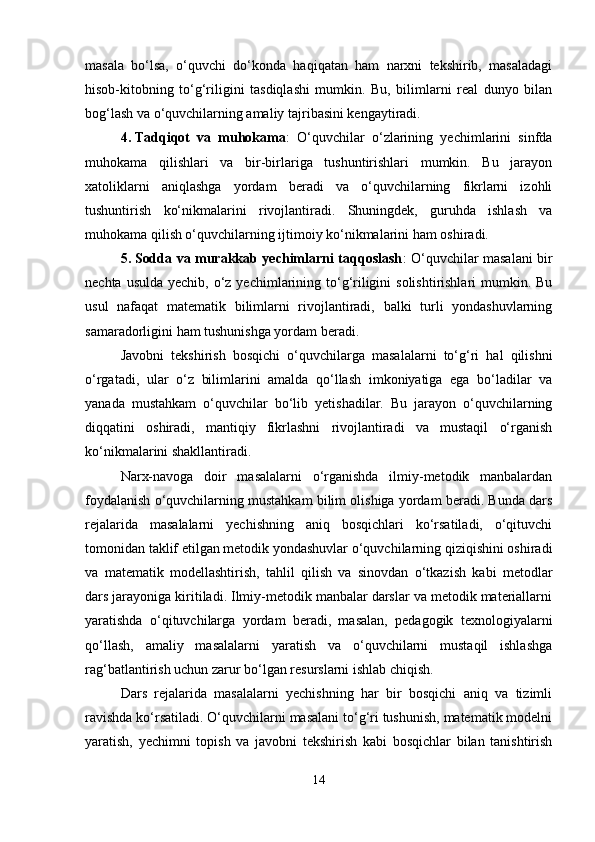 masala   bo‘lsa,   o‘quvchi   do‘konda   haqiqatan   ham   narxni   tekshirib,   masaladagi
hisob-kitobning   to‘g‘riligini   tasdiqlashi   mumkin.   Bu,   bilimlarni   real   dunyo   bilan
bog‘lash va o‘quvchilarning amaliy tajribasini kengaytiradi.
4. Tadqiqot   va   muhokama :   O‘quvchilar   o‘zlarining   yechimlarini   sinfda
muhokama   qilishlari   va   bir-birlariga   tushuntirishlari   mumkin.   Bu   jarayon
xatoliklarni   aniqlashga   yordam   beradi   va   o‘quvchilarning   fikrlarni   izohli
tushuntirish   ko‘nikmalarini   rivojlantiradi.   Shuningdek,   guruhda   ishlash   va
muhokama qilish o‘quvchilarning ijtimoiy ko‘nikmalarini ham oshiradi.
5. Sodda va murakkab yechimlarni taqqoslash : O‘quvchilar masalani bir
nechta usulda  yechib, o‘z yechimlarining to‘g‘riligini  solishtirishlari  mumkin. Bu
usul   nafaqat   matematik   bilimlarni   rivojlantiradi,   balki   turli   yondashuvlarning
samaradorligini ham tushunishga yordam beradi.
Javobni   tekshirish   bosqichi   o‘quvchilarga   masalalarni   to‘g‘ri   hal   qilishni
o‘rgatadi,   ular   o‘z   bilimlarini   amalda   qo‘llash   imkoniyatiga   ega   bo‘ladilar   va
yanada   mustahkam   o‘quvchilar   bo‘lib   yetishadilar.   Bu   jarayon   o‘quvchilarning
diqqatini   oshiradi,   mantiqiy   fikrlashni   rivojlantiradi   va   mustaqil   o‘rganish
ko‘nikmalarini shakllantiradi.
Narx-navoga   doir   masalalarni   o‘rganishda   ilmiy-metodik   manbalardan
foydalanish o‘quvchilarning mustahkam bilim olishiga yordam beradi. Bunda dars
rejalarida   masalalarni   yechishning   aniq   bosqichlari   ko‘rsatiladi,   o‘qituvchi
tomonidan taklif etilgan metodik yondashuvlar o‘quvchilarning qiziqishini oshiradi
va   matematik   modellashtirish,   tahlil   qilish   va   sinovdan   o‘tkazish   kabi   metodlar
dars jarayoniga kiritiladi. Ilmiy-metodik manbalar darslar va metodik materiallarni
yaratishda   o‘qituvchilarga   yordam   beradi,   masalan,   pedagogik   texnologiyalarni
qo‘llash,   amaliy   masalalarni   yaratish   va   o‘quvchilarni   mustaqil   ishlashga
rag‘batlantirish uchun zarur bo‘lgan resurslarni ishlab chiqish.
Dars   rejalarida   masalalarni   yechishning   har   bir   bosqichi   aniq   va   tizimli
ravishda ko‘rsatiladi. O‘quvchilarni masalani to‘g‘ri tushunish, matematik modelni
yaratish,   yechimni   topish   va   javobni   tekshirish   kabi   bosqichlar   bilan   tanishtirish
14 