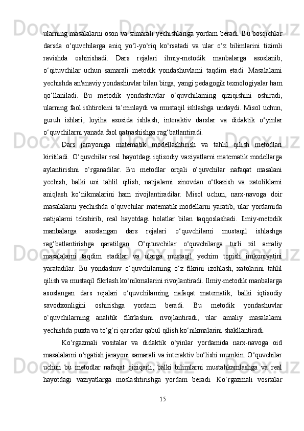 ularning masalalarni oson va samarali yechishlariga yordam beradi. Bu bosqichlar
darsda   o‘quvchilarga   aniq   yo‘l-yo‘riq   ko‘rsatadi   va   ular   o‘z   bilimlarini   tizimli
ravishda   oshirishadi.   Dars   rejalari   ilmiy-metodik   manbalarga   asoslanib,
o‘qituvchilar   uchun   samarali   metodik   yondashuvlarni   taqdim   etadi.   Masalalarni
yechishda an'anaviy yondashuvlar bilan birga, yangi pedagogik texnologiyalar ham
qo‘llaniladi.   Bu   metodik   yondashuvlar   o‘quvchilarning   qiziqishini   oshiradi,
ularning  faol  ishtirokini  ta’minlaydi  va  mustaqil   ishlashga  undaydi.  Misol  uchun,
guruh   ishlari,   loyiha   asosida   ishlash,   interaktiv   darslar   va   didaktik   o‘yinlar
o‘quvchilarni yanada faol qatnashishga rag‘batlantiradi.
Dars   jarayoniga   matematik   modellashtirish   va   tahlil   qilish   metodlari
kiritiladi.  O‘quvchilar  real  hayotdagi  iqtisodiy   vaziyatlarni   matematik  modellarga
aylantirishni   o‘rganadilar.   Bu   metodlar   orqali   o‘quvchilar   nafaqat   masalani
yechish,   balki   uni   tahlil   qilish,   natijalarni   sinovdan   o‘tkazish   va   xatoliklarni
aniqlash   ko‘nikmalarini   ham   rivojlantiradilar.   Misol   uchun,   narx-navoga   doir
masalalarni   yechishda   o‘quvchilar   matematik   modellarni   yaratib,   ular   yordamida
natijalarni   tekshirib,   real   hayotdagi   holatlar   bilan   taqqoslashadi.   Ilmiy-metodik
manbalarga   asoslangan   dars   rejalari   o‘quvchilarni   mustaqil   ishlashga
rag‘batlantirishga   qaratilgan.   O‘qituvchilar   o‘quvchilarga   turli   xil   amaliy
masalalarni   taqdim   etadilar   va   ularga   mustaqil   yechim   topish   imkoniyatini
yaratadilar.   Bu   yondashuv   o‘quvchilarning   o‘z   fikrini   izohlash,   xatolarini   tahlil
qilish va mustaqil fikrlash ko‘nikmalarini rivojlantiradi. Ilmiy-metodik manbalarga
asoslangan   dars   rejalari   o‘quvchilarning   nafaqat   matematik,   balki   iqtisodiy
savodxonligini   oshirishga   yordam   beradi.   Bu   metodik   yondashuvlar
o‘quvchilarning   analitik   fikrlashini   rivojlantiradi,   ular   amaliy   masalalarni
yechishda puxta va to‘g‘ri qarorlar qabul qilish ko‘nikmalarini shakllantiradi.
Ko‘rgazmali   vositalar   va   didaktik   o‘yinlar   yordamida   narx-navoga   oid
masalalarni o‘rgatish jarayoni samarali va interaktiv bo‘lishi mumkin. O‘quvchilar
uchun   bu   metodlar   nafaqat   qiziqarli,   balki   bilimlarni   mustahkamlashga   va   real
hayotdagi   vaziyatlarga   moslashtirishga   yordam   beradi.   Ko‘rgazmali   vositalar
15 