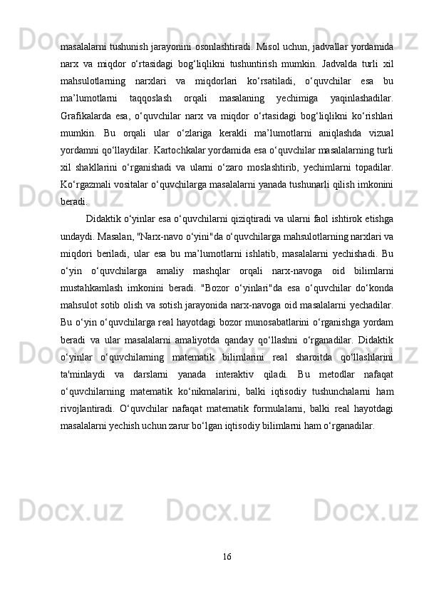 masalalarni tushunish jarayonini osonlashtiradi. Misol uchun, jadvallar yordamida
narx   va   miqdor   o‘rtasidagi   bog‘liqlikni   tushuntirish   mumkin.   Jadvalda   turli   xil
mahsulotlarning   narxlari   va   miqdorlari   ko‘rsatiladi,   o‘quvchilar   esa   bu
ma’lumotlarni   taqqoslash   orqali   masalaning   yechimiga   yaqinlashadilar.
Grafikalarda   esa,   o‘quvchilar   narx   va   miqdor   o‘rtasidagi   bog‘liqlikni   ko‘rishlari
mumkin.   Bu   orqali   ular   o‘zlariga   kerakli   ma’lumotlarni   aniqlashda   vizual
yordamni qo‘llaydilar. Kartochkalar yordamida esa o‘quvchilar masalalarning turli
xil   shakllarini   o‘rganishadi   va   ularni   o‘zaro   moslashtirib,   yechimlarni   topadilar.
Ko‘rgazmali vositalar o‘quvchilarga masalalarni yanada tushunarli qilish imkonini
beradi.
Didaktik o‘yinlar esa o‘quvchilarni qiziqtiradi va ularni faol ishtirok etishga
undaydi. Masalan, "Narx-navo o‘yini"da o‘quvchilarga mahsulotlarning narxlari va
miqdori   beriladi,   ular   esa   bu   ma’lumotlarni   ishlatib,   masalalarni   yechishadi.   Bu
o‘yin   o‘quvchilarga   amaliy   mashqlar   orqali   narx-navoga   oid   bilimlarni
mustahkamlash   imkonini   beradi.   "Bozor   o‘yinlari"da   esa   o‘quvchilar   do‘konda
mahsulot sotib olish va sotish jarayonida narx-navoga oid masalalarni  yechadilar.
Bu o‘yin o‘quvchilarga real hayotdagi bozor munosabatlarini o‘rganishga yordam
beradi   va   ular   masalalarni   amaliyotda   qanday   qo‘llashni   o‘rganadilar.   Didaktik
o‘yinlar   o‘quvchilarning   matematik   bilimlarini   real   sharoitda   qo‘llashlarini
ta'minlaydi   va   darslarni   yanada   interaktiv   qiladi.   Bu   metodlar   nafaqat
o‘quvchilarning   matematik   ko‘nikmalarini,   balki   iqtisodiy   tushunchalarni   ham
rivojlantiradi.   O‘quvchilar   nafaqat   matematik   formulalarni,   balki   real   hayotdagi
masalalarni yechish uchun zarur bo‘lgan iqtisodiy bilimlarni ham o‘rganadilar.
16 