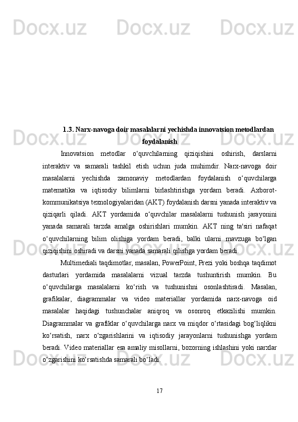 1.3. Narx-navoga doir masalalarni yechishda innovatsion metodlardan
foydalanish
Innovatsion   metodlar   o‘quvchilarning   qiziqishini   oshirish,   darslarni
interaktiv   va   samarali   tashkil   etish   uchun   juda   muhimdir.   Narx-navoga   doir
masalalarni   yechishda   zamonaviy   metodlardan   foydalanish   o‘quvchilarga
matematika   va   iqtisodiy   bilimlarni   birlashtirishga   yordam   beradi.   Axborot-
kommunikatsiya texnologiyalaridan (AKT) foydalanish darsni yanada interaktiv va
qiziqarli   qiladi.   AKT   yordamida   o‘quvchilar   masalalarni   tushunish   jarayonini
yanada   samarali   tarzda   amalga   oshirishlari   mumkin.   AKT   ning   ta'siri   nafaqat
o‘quvchilarning   bilim   olishiga   yordam   beradi,   balki   ularni   mavzuga   bo‘lgan
qiziqishini oshiradi va darsni yanada samarali qilishga yordam beradi. 
Multimediali taqdimotlar, masalan, PowerPoint, Prezi yoki boshqa taqdimot
dasturlari   yordamida   masalalarni   vizual   tarzda   tushuntirish   mumkin.   Bu
o‘quvchilarga   masalalarni   ko‘rish   va   tushunishni   osonlashtiradi.   Masalan,
grafikalar,   diagrammalar   va   video   materiallar   yordamida   narx-navoga   oid
masalalar   haqidagi   tushunchalar   aniqroq   va   osonroq   etkazilishi   mumkin.
Diagrammalar   va   grafiklar   o‘quvchilarga   narx   va   miqdor   o‘rtasidagi   bog‘liqlikni
ko‘rsatish,   narx   o‘zgarishlarini   va   iqtisodiy   jarayonlarni   tushunishga   yordam
beradi. Video materiallar  esa  amaliy misollarni, bozorning ishlashini  yoki  narxlar
o‘zgarishini ko‘rsatishda samarali bo‘ladi.
17 