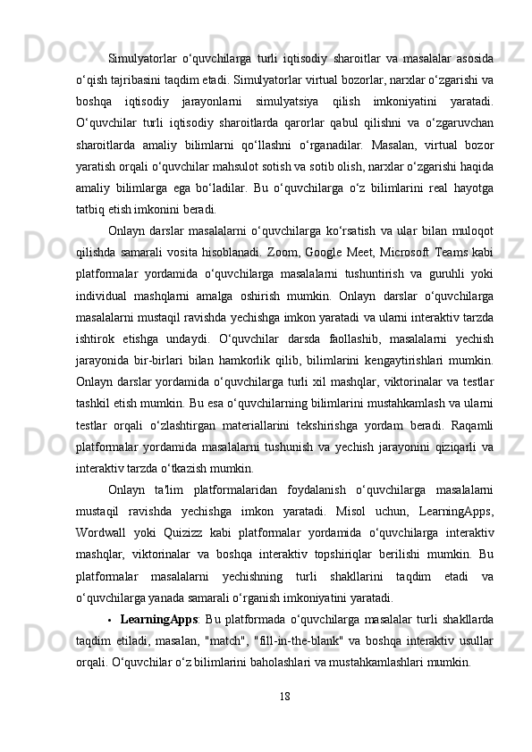 Simulyatorlar   o‘quvchilarga   turli   iqtisodiy   sharoitlar   va   masalalar   asosida
o‘qish tajribasini taqdim etadi. Simulyatorlar virtual bozorlar, narxlar o‘zgarishi va
boshqa   iqtisodiy   jarayonlarni   simulyatsiya   qilish   imkoniyatini   yaratadi.
O‘quvchilar   turli   iqtisodiy   sharoitlarda   qarorlar   qabul   qilishni   va   o‘zgaruvchan
sharoitlarda   amaliy   bilimlarni   qo‘llashni   o‘rganadilar.   Masalan,   virtual   bozor
yaratish orqali o‘quvchilar mahsulot sotish va sotib olish, narxlar o‘zgarishi haqida
amaliy   bilimlarga   ega   bo‘ladilar.   Bu   o‘quvchilarga   o‘z   bilimlarini   real   hayotga
tatbiq etish imkonini beradi.
Onlayn   darslar   masalalarni   o‘quvchilarga   ko‘rsatish   va   ular   bilan   muloqot
qilishda   samarali   vosita   hisoblanadi.   Zoom,   Google   Meet,   Microsoft   Teams   kabi
platformalar   yordamida   o‘quvchilarga   masalalarni   tushuntirish   va   guruhli   yoki
individual   mashqlarni   amalga   oshirish   mumkin.   Onlayn   darslar   o‘quvchilarga
masalalarni mustaqil ravishda yechishga imkon yaratadi va ularni interaktiv tarzda
ishtirok   etishga   undaydi.   O‘quvchilar   darsda   faollashib,   masalalarni   yechish
jarayonida   bir-birlari   bilan   hamkorlik   qilib,   bilimlarini   kengaytirishlari   mumkin.
Onlayn  darslar   yordamida   o‘quvchilarga  turli  xil  mashqlar,   viktorinalar   va  testlar
tashkil etish mumkin. Bu esa o‘quvchilarning bilimlarini mustahkamlash va ularni
testlar   orqali   o‘zlashtirgan   materiallarini   tekshirishga   yordam   beradi.   Raqamli
platformalar   yordamida   masalalarni   tushunish   va   yechish   jarayonini   qiziqarli   va
interaktiv tarzda o‘tkazish mumkin.
Onlayn   ta'lim   platformalaridan   foydalanish   o‘quvchilarga   masalalarni
mustaqil   ravishda   yechishga   imkon   yaratadi.   Misol   uchun,   LearningApps,
Wordwall   yoki   Quizizz   kabi   platformalar   yordamida   o‘quvchilarga   interaktiv
mashqlar,   viktorinalar   va   boshqa   interaktiv   topshiriqlar   berilishi   mumkin.   Bu
platformalar   masalalarni   yechishning   turli   shakllarini   taqdim   etadi   va
o‘quvchilarga yanada samarali o‘rganish imkoniyatini yaratadi.
 LearningApps :   Bu   platformada   o‘quvchilarga   masalalar   turli   shakllarda
taqdim   etiladi,   masalan,   "match",   "fill-in-the-blank"   va   boshqa   interaktiv   usullar
orqali.  O‘quvchilar o‘z bilimlarini baholashlari va mustahkamlashlari mumkin.
18 