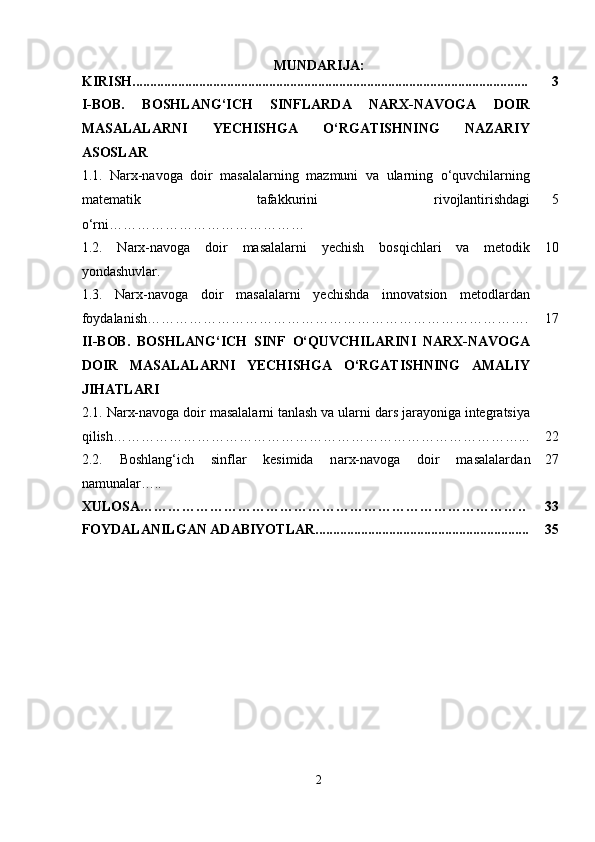 MUNDARIJA:
KIRISH................................................................................................................. 3
I-BOB.   BOSHLANG‘ICH   SINFLARDA   NARX-NAVOGA   DOIR
MASALALARNI   YECHISHGA   O‘RGATISHNING   NAZARIY
ASOSLAR
1.1.   Narx-navoga   doir   masalalarning   mazmuni   va   ularning   o‘quvchilarning
matematik   tafakkurini   rivojlantirishdagi
o‘rni…………………………………… 5
1.2.   Narx-navoga   doir   masalalarni   yechish   bosqichlari   va   metodik
yondashuvlar. 10
1.3.   Narx-navoga   doir   masalalarni   yechishda   innovatsion   metodlardan
foydalanish ………………………………………………………………………. 17
II-BOB.   BOSHLANG‘ICH   SINF   O‘QUVCHILARINI   NARX-NAVOGA
DOIR   MASALALARNI   YECHISHGA   O‘RGATISHNING   AMALIY
JIHATLARI
2.1.  Narx-navoga doir masalalarni tanlash va ularni dars jarayoniga integratsiya
qilish ……………………………………………………………………………... 22
2.2.   Boshlang‘ich   sinflar   kesimida   n arx-navoga   doir   masalalar dan
namunalar ….. 27
XULOSA……………………………………………………………………….. 33
FOYDALANILGAN ADABIYOTLAR............................................................. 35
2 