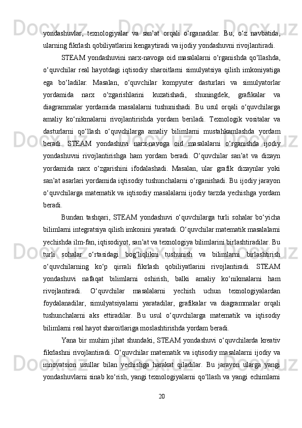 yondashuvlar,   texnologiyalar   va   san’at   orqali   o‘rganadilar.   Bu,   o‘z   navbatida,
ularning fikrlash qobiliyatlarini kengaytiradi va ijodiy yondashuvni rivojlantiradi.
STEAM yondashuvini  narx-navoga oid masalalarni  o‘rganishda  qo‘llashda,
o‘quvchilar   real   hayotdagi   iqtisodiy   sharoitlarni   simulyatsiya   qilish   imkoniyatiga
ega   bo‘ladilar.   Masalan,   o‘quvchilar   kompyuter   dasturlari   va   simulyatorlar
yordamida   narx   o‘zgarishlarini   kuzatishadi,   shuningdek,   grafikalar   va
diagrammalar   yordamida   masalalarni   tushunishadi.   Bu   usul   orqali   o‘quvchilarga
amaliy   ko‘nikmalarni   rivojlantirishda   yordam   beriladi.   Texnologik   vositalar   va
dasturlarni   qo‘llash   o‘quvchilarga   amaliy   bilimlarni   mustahkamlashda   yordam
beradi.   STEAM   yondashuvi   narx-navoga   oid   masalalarni   o‘rganishda   ijodiy
yondashuvni   rivojlantirishga   ham   yordam   beradi.   O‘quvchilar   san’at   va   dizayn
yordamida   narx   o‘zgarishini   ifodalashadi.   Masalan,   ular   grafik   dizaynlar   yoki
san’at asarlari yordamida iqtisodiy tushunchalarni o‘rganishadi. Bu ijodiy jarayon
o‘quvchilarga matematik va iqtisodiy masalalarni  ijodiy tarzda yechishga yordam
beradi.
Bundan   tashqari,   STEAM   yondashuvi   o‘quvchilarga   turli   sohalar   bo‘yicha
bilimlarni integratsiya qilish imkonini yaratadi. O‘quvchilar matematik masalalarni
yechishda ilm-fan, iqtisodiyot, san’at va texnologiya bilimlarini birlashtiradilar. Bu
turli   sohalar   o‘rtasidagi   bog‘liqlikni   tushunish   va   bilimlarni   birlashtirish
o‘quvchilarning   ko‘p   qirrali   fikrlash   qobiliyatlarini   rivojlantiradi.   STEAM
yondashuvi   nafaqat   bilimlarni   oshirish,   balki   amaliy   ko‘nikmalarni   ham
rivojlantiradi.   O‘quvchilar   masalalarni   yechish   uchun   texnologiyalardan
foydalanadilar,   simulyatsiyalarni   yaratadilar,   grafikalar   va   diagrammalar   orqali
tushunchalarni   aks   ettiradilar.   Bu   usul   o‘quvchilarga   matematik   va   iqtisodiy
bilimlarni real hayot sharoitlariga moslashtirishda yordam beradi.
Yana  bir   muhim  jihat  shundaki,   STEAM  yondashuvi   o‘quvchilarda  kreativ
fikrlashni rivojlantiradi. O‘quvchilar matematik va iqtisodiy masalalarni  ijodiy va
innovatsion   usullar   bilan   yechishga   harakat   qiladilar.   Bu   jarayon   ularga   yangi
yondashuvlarni sinab ko‘rish, yangi texnologiyalarni qo‘llash va yangi echimlarni
20 
