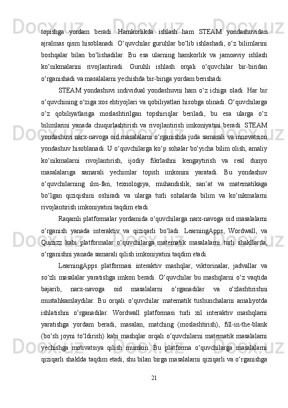 topishga   yordam   beradi.   Hamkorlikda   ishlash   ham   STEAM   yondashuvidan
ajralmas  qism  hisoblanadi.  O‘quvchilar  guruhlar   bo‘lib  ishlashadi,  o‘z  bilimlarini
boshqalar   bilan   bo‘lishadilar.   Bu   esa   ularning   hamkorlik   va   jamoaviy   ishlash
ko‘nikmalarini   rivojlantiradi.   Guruhli   ishlash   orqali   o‘quvchilar   bir-biridan
o‘rganishadi va masalalarni yechishda bir-biriga yordam berishadi.
STEAM   yondashuvi   individual   yondashuvni   ham   o‘z   ichiga   oladi.   Har   bir
o‘quvchining o‘ziga xos ehtiyojlari va qobiliyatlari hisobga olinadi. O‘quvchilarga
o‘z   qobiliyatlariga   moslashtirilgan   topshiriqlar   beriladi,   bu   esa   ularga   o‘z
bilimlarini   yanada   chuqurlashtirish   va   rivojlantirish   imkoniyatini   beradi.   STEAM
yondashuvi narx-navoga oid masalalarni o‘rganishda juda samarali va innovatsion
yondashuv hisoblanadi. U o‘quvchilarga ko‘p sohalar bo‘yicha bilim olish, amaliy
ko‘nikmalarni   rivojlantirish,   ijodiy   fikrlashni   kengaytirish   va   real   dunyo
masalalariga   samarali   yechimlar   topish   imkonini   yaratadi.   Bu   yondashuv
o‘quvchilarning   ilm-fan,   texnologiya,   muhandislik,   san’at   va   matematikaga
bo‘lgan   qiziqishini   oshiradi   va   ularga   turli   sohalarda   bilim   va   ko‘nikmalarni
rivojlantirish imkoniyatini taqdim etadi.
Raqamli platformalar yordamida o‘quvchilarga narx-navoga oid masalalarni
o‘rganish   yanada   interaktiv   va   qiziqarli   bo‘ladi.   LearningApps,   Wordwall,   va
Quizizz   kabi   platformalar   o‘quvchilarga   matematik   masalalarni   turli   shakllarda,
o‘rganishni yanada samarali qilish imkoniyatini taqdim etadi.
LearningApps   platformasi   interaktiv   mashqlar,   viktorinalar,   jadvallar   va
so‘zli   masalalar   yaratishga   imkon   beradi.   O‘quvchilar   bu   mashqlarni   o‘z   vaqtida
bajarib,   narx-navoga   oid   masalalarni   o‘rganadilar   va   o‘zlashtirishni
mustahkamlaydilar.   Bu   orqali   o‘quvchilar   matematik   tushunchalarni   amaliyotda
ishlatishni   o‘rganadilar.   Wordwall   platformasi   turli   xil   interaktiv   mashqlarni
yaratishga   yordam   beradi,   masalan,   matching   (moslashtirish),   fill-in-the-blank
(bo‘sh  joyni  to‘ldirish)  kabi  mashqlar   orqali  o‘quvchilarni  matematik  masalalarni
yechishga   motivatsiya   qilish   mumkin.   Bu   platforma   o‘quvchilarga   masalalarni
qiziqarli shaklda taqdim etadi, shu bilan birga masalalarni qiziqarli va o‘rganishga
21 