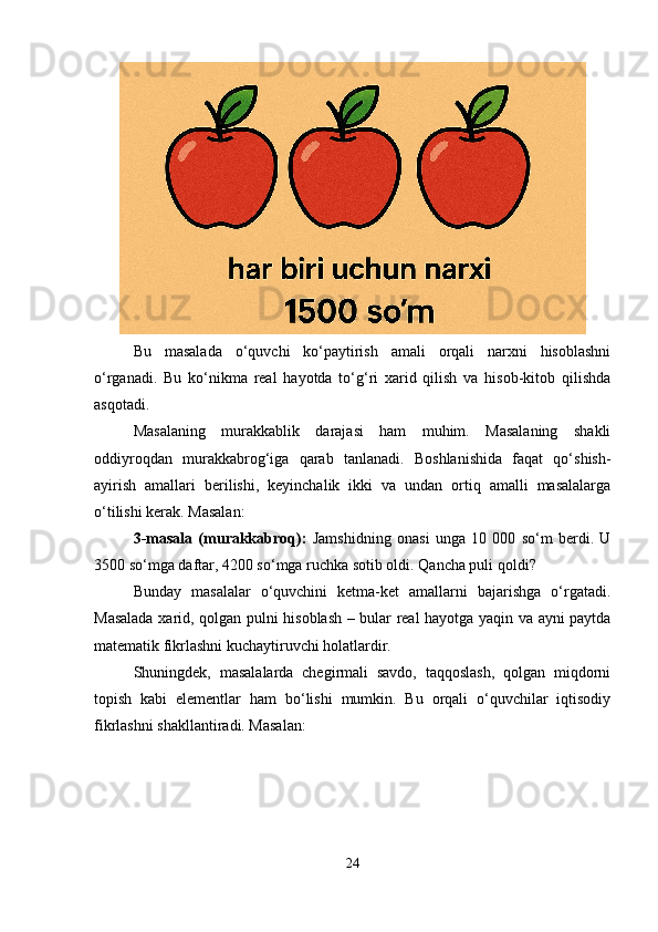 Bu   masalada   o‘quvchi   ko‘paytirish   amali   orqali   narxni   hisoblashni
o‘rganadi.   Bu   ko‘nikma   real   hayotda   to‘g‘ri   xarid   qilish   va   hisob-kitob   qilishda
asqotadi.
Masalaning   murakkablik   darajasi   ham   muhim.   Masalaning   shakli
oddiyroqdan   murakkabrog‘iga   qarab   tanlanadi.   Boshlanishida   faqat   qo‘shish-
ayirish   amallari   berilishi,   keyinchalik   ikki   va   undan   ortiq   amalli   masalalarga
o‘tilishi kerak. Masalan:
3-masala   (murakkabroq):   Jamshidning   onasi   unga   10   000   so‘m   berdi.   U
3500 so‘mga daftar, 4200 so‘mga ruchka sotib oldi. Qancha puli qoldi?
Bunday   masalalar   o‘quvchini   ketma-ket   amallarni   bajarishga   o‘rgatadi.
Masalada xarid, qolgan pulni hisoblash – bular real hayotga yaqin va ayni paytda
matematik fikrlashni kuchaytiruvchi holatlardir.
Shuningdek,   masalalarda   chegirmali   savdo,   taqqoslash,   qolgan   miqdorni
topish   kabi   elementlar   ham   bo‘lishi   mumkin.   Bu   orqali   o‘quvchilar   iqtisodiy
fikrlashni shakllantiradi. Masalan:
24 