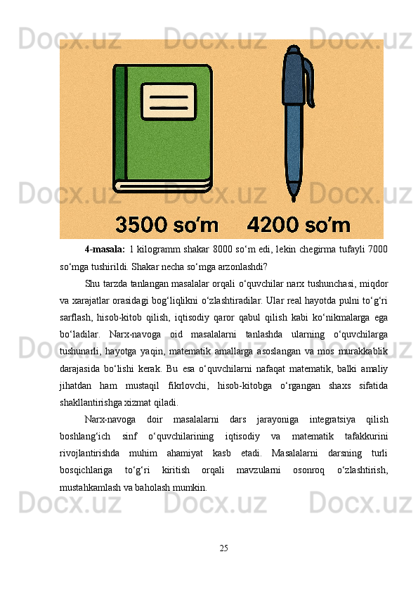 4-masala:   1 kilogramm shakar 8000 so‘m edi, lekin chegirma tufayli 7000
so‘mga tushirildi. Shakar necha so‘mga arzonlashdi?
Shu tarzda tanlangan masalalar orqali o‘quvchilar narx tushunchasi, miqdor
va xarajatlar orasidagi bog‘liqlikni o‘zlashtiradilar. Ular real hayotda pulni to‘g‘ri
sarflash,   hisob-kitob   qilish,   iqtisodiy   qaror   qabul   qilish   kabi   ko‘nikmalarga   ega
bo‘ladilar.   Narx-navoga   oid   masalalarni   tanlashda   ularning   o‘quvchilarga
tushunarli,   hayotga   yaqin,   matematik   amallarga   asoslangan   va   mos   murakkablik
darajasida   bo‘lishi   kerak.   Bu   esa   o‘quvchilarni   nafaqat   matematik,   balki   amaliy
jihatdan   ham   mustaqil   fikrlovchi,   hisob-kitobga   o‘rgangan   shaxs   sifatida
shakllantirishga xizmat qiladi.
Narx-navoga   doir   masalalarni   dars   jarayoniga   integratsiya   qilish
boshlang‘ich   sinf   o‘quvchilarining   iqtisodiy   va   matematik   tafakkurini
rivojlantirishda   muhim   ahamiyat   kasb   etadi.   Masalalarni   darsning   turli
bosqichlariga   to‘g‘ri   kiritish   orqali   mavzularni   osonroq   o‘zlashtirish,
mustahkamlash va baholash mumkin.
25 