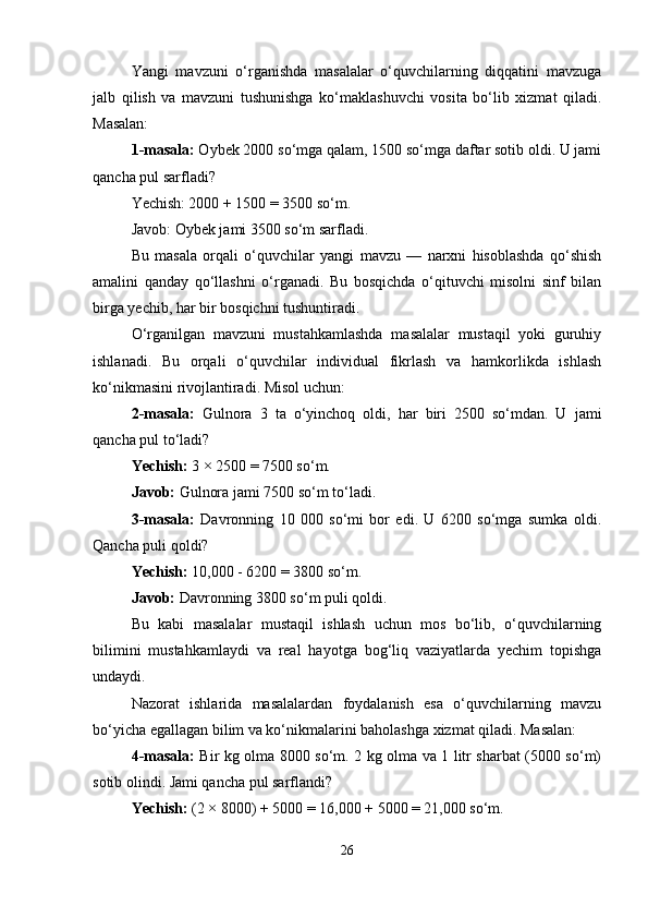 Yangi   mavzuni   o‘rganishda   masalalar   o‘quvchilarning   diqqatini   mavzuga
jalb   qilish   va   mavzuni   tushunishga   ko‘maklashuvchi   vosita   bo‘lib   xizmat   qiladi.
Masalan:
1-masala:  Oybek 2000 so‘mga qalam, 1500 so‘mga daftar sotib oldi. U jami
qancha pul sarfladi?
Yechish:   2000 + 1500 = 3500 so‘m.
Javob: Oybek jami 3500 so‘m sarfladi.
Bu   masala   orqali   o‘quvchilar   yangi   mavzu   —   narxni   hisoblashda   qo‘shish
amalini   qanday   qo‘llashni   o‘rganadi.   Bu   bosqichda   o‘qituvchi   misolni   sinf   bilan
birga yechib, har bir bosqichni tushuntiradi.
O‘rganilgan   mavzuni   mustahkamlashda   masalalar   mustaqil   yoki   guruhiy
ishlanadi.   Bu   orqali   o‘quvchilar   individual   fikrlash   va   hamkorlikda   ishlash
ko‘nikmasini rivojlantiradi. Misol uchun:
2-masala:   Gulnora   3   ta   o‘yinchoq   oldi,   har   biri   2500   so‘mdan.   U   jami
qancha pul to‘ladi?
Y echish:  3 × 2500 = 7500 so‘m.
Javob:  Gulnora jami 7500 so‘m to‘ladi.
3-masala:   Davronning   10   000   so‘mi   bor   edi.   U   6200   so‘mga   sumka   oldi.
Qancha puli qoldi?
Yechish:  10,000 - 6200 = 3800 so‘m.
Javob:  Davronning 3800 so‘m puli qoldi.
Bu   kabi   masalalar   mustaqil   ishlash   uchun   mos   bo‘lib,   o‘quvchilarning
bilimini   mustahkamlaydi   va   real   hayotga   bog‘liq   vaziyatlarda   yechim   topishga
undaydi.
Nazorat   ishlarida   masalalardan   foydalanish   esa   o‘quvchilarning   mavzu
bo‘yicha egallagan bilim va ko‘nikmalarini baholashga xizmat qiladi. Masalan:
4-masala:   Bir kg olma 8000 so‘m. 2 kg olma va 1 litr sharbat (5000 so‘m)
sotib olindi. Jami qancha pul sarflandi?
Yechish:  (2 × 8000) + 5000 = 16,000 + 5000 = 21,000 so‘m.
26 