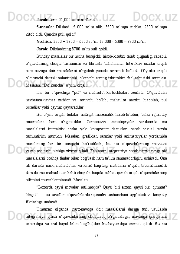 Javob:  Jami 21,000 so‘m sarflandi.
5-masala:   Dilshod   15   000   so‘m   olib,   3500   so‘mga   ruchka,   2800   so‘mga
kitob oldi. Qancha puli qoldi?
Yechish:  3500 + 2800 = 6300 so‘m. 15,000 - 6300 = 8700 so‘m.
Javob:  Dilshodning 8700 so‘m puli qoldi.
Bunday masalalar bir necha bosqichli hisob-kitobni talab qilganligi sababli,
o‘quvchining   chuqur   tushunishi   va   fikrlashi   baholanadi.   Interaktiv   usullar   orqali
narx-navoga   doir   masalalarni   o‘rgatish   yanada   samarali   bo‘ladi.   O‘yinlar   orqali
o‘qituvchi   darsni   jonlantirishi,   o‘quvchilarning   ishtirokini   faollashtirishi   mumkin.
Masalan, “Do‘koncha” o‘yini orqali:
Har   bir   o‘quvchiga   “pul”   va   mahsulot   kartochkalari   beriladi.   O‘quvchilar
navbatma-navbat   xaridor   va   sotuvchi   bo‘lib,   mahsulot   narxini   hisoblab,   pul
beradilar yoki qaytim qaytaradilar.
Bu   o‘yin   orqali   bolalar   nafaqat   matematik   hisob-kitobni,   balki   iqtisodiy
muomalani   ham   o‘rganadilar.   Zamonaviy   texnologiyalar   yordamida   esa
masalalarni   interaktiv   doska   yoki   kompyuter   dasturlari   orqali   vizual   tarzda
tushuntirish   mumkin.   Masalan,   grafiklar,   rasmlar   yoki   animatsiyalar   yordamida
masalaning   har   bir   bosqichi   ko‘rsatiladi,   bu   esa   o‘quvchilarning   mavzuni
yaxshiroq tushunishiga xizmat qiladi. Fanlararo integratsiya orqali narx-navoga oid
masalalarni boshqa fanlar bilan bog‘lash ham ta’lim samaradorligini oshiradi. Ona
tili   darsida   narx,   mahsulotlar   va   xarid   haqidagi   matnlarni   o‘qish,   tabiatshunoslik
darsida esa mahsulotlar kelib chiqishi haqida suhbat qurish orqali o‘quvchilarning
bilimlari mustahkamlanadi. Masalan:
“Bozorda   qaysi   mevalar   sotilmoqda?   Qaysi   biri   arzon,   qaysi   biri   qimmat?
Nega?”   —   bu   savollar   o‘quvchilarda   iqtisodiy   tushunchani   uyg‘otadi   va   tanqidiy
fikrlashga undaydi.
Umuman   olganda,   narx-navoga   doir   masalalarni   darsga   turli   usullarda
integratsiya   qilish   o‘quvchilarning   chuqurroq   o‘rganishiga,   mavzuga   qiziqishini
oshirishga   va   real   hayot   bilan   bog‘liqlikni   kuchaytirishga   xizmat   qiladi.   Bu   esa
27 