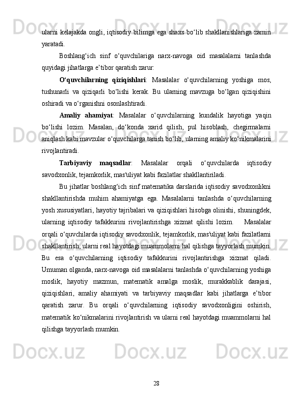 ularni  kelajakda  ongli, iqtisodiy  bilimga ega shaxs  bo‘lib shakllanishlariga zamin
yaratadi.
Boshlang‘ich   sinf   o‘quvchilariga   narx-navoga   oid   masalalarni   tanlashda
quyidagi jihatlarga e’tibor qaratish zarur:
O‘quvchilarning   qiziqishlari :   Masalalar   o‘quvchilarning   yoshiga   mos,
tushunarli   va   qiziqarli   bo‘lishi   kerak.   Bu   ularning   mavzuga   bo‘lgan   qiziqishini
oshiradi va o‘rganishni osonlashtiradi.
Amaliy   ahamiyat :   Masalalar   o‘quvchilarning   kundalik   hayotiga   yaqin
bo‘lishi   lozim.   Masalan,   do‘konda   xarid   qilish,   pul   hisoblash,   chegirmalarni
aniqlash kabi mavzular o‘quvchilarga tanish bo‘lib, ularning amaliy ko‘nikmalarini
rivojlantiradi.
Tarbiyaviy   maqsadlar :   Masalalar   orqali   o‘quvchilarda   iqtisodiy
savodxonlik, tejamkorlik, mas'uliyat kabi fazilatlar shakllantiriladi.
Bu jihatlar  boshlang‘ich sinf matematika darslarida iqtisodiy savodxonlikni
shakllantirishda   muhim   ahamiyatga   ega.   Masalalarni   tanlashda   o‘quvchilarning
yosh xususiyatlari, hayotiy tajribalari va qiziqishlari hisobga olinishi, shuningdek,
ularning   iqtisodiy   tafakkurini   rivojlantirishga   xizmat   qilishi   lozim.       Masalalar
orqali o‘quvchilarda iqtisodiy savodxonlik, tejamkorlik, mas'uliyat kabi fazilatlarni
shakllantirish, ularni real hayotdagi muammolarni hal qilishga tayyorlash mumkin.
Bu   esa   o‘quvchilarning   iqtisodiy   tafakkurini   rivojlantirishga   xizmat   qiladi.
Umuman olganda, narx-navoga oid masalalarni tanlashda o‘quvchilarning yoshiga
moslik,   hayotiy   mazmun,   matematik   amalga   moslik,   murakkablik   darajasi,
qiziqishlari,   amaliy   ahamiyati   va   tarbiyaviy   maqsadlar   kabi   jihatlarga   e’tibor
qaratish   zarur.   Bu   orqali   o‘quvchilarning   iqtisodiy   savodxonligini   oshirish,
matematik ko‘nikmalarini rivojlantirish va ularni real hayotdagi muammolarni hal
qilishga tayyorlash mumkin.
28 