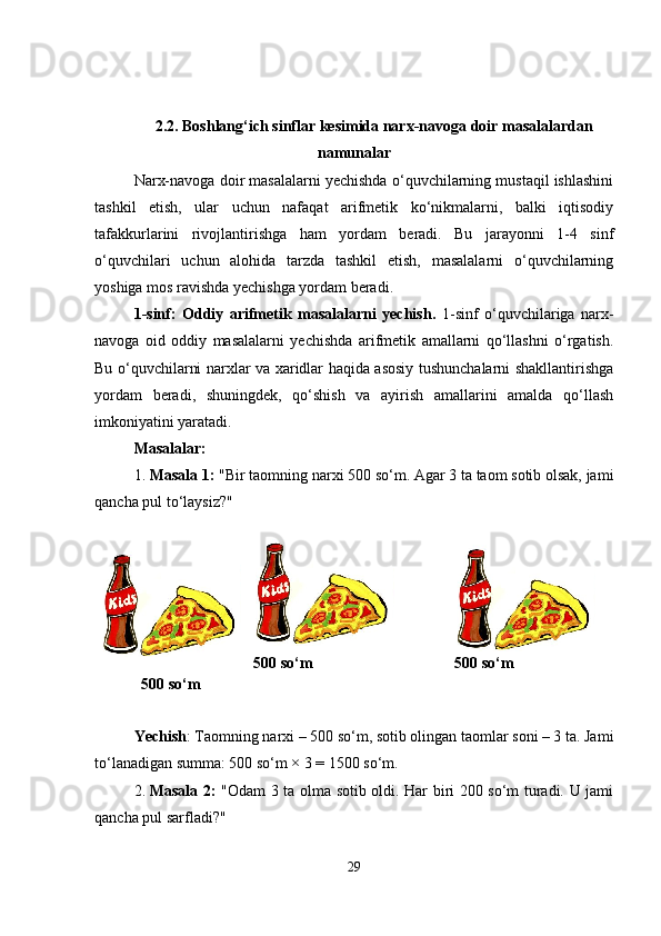 2.2.  Boshlang‘ich sinflar kesimida narx-navoga doir masalalardan
namunalar
Narx-navoga doir masalalarni yechishda o‘quvchilarning mustaqil ishlashini
tashkil   etish,   ular   uchun   nafaqat   arifmetik   ko‘nikmalarni,   balki   iqtisodiy
tafakkurlarini   rivojlantirishga   ham   yordam   beradi.   Bu   jarayonni   1-4   sinf
o‘quvchilari   uchun   alohida   tarzda   tashkil   etish,   masalalarni   o‘quvchilarning
yoshiga mos ravishda yechishga yordam beradi.
1-sinf:   Oddiy   arifmetik   masalalarni   yechish.   1-sinf   o‘quvchilariga   narx-
navoga   oid   oddiy   masalalarni   yechishda   arifmetik   amallarni   qo‘llashni   o‘rgatish.
Bu o‘quvchilarni narxlar va xaridlar haqida asosiy tushunchalarni shakllantirishga
yordam   beradi,   shuningdek,   qo‘shish   va   ayirish   amallarini   amalda   qo‘llash
imkoniyatini yaratadi.
Masalalar:
1. Masala 1:  "Bir taomning narxi 500 so‘m. Agar 3 ta taom sotib olsak, jami
qancha pul to‘laysiz?"
500 so‘m 500 so‘m 500 so‘m
Yechish : Taomning narxi – 500 so‘m, sotib olingan taomlar soni – 3 ta. Jami
to‘lanadigan summa: 500 so‘m × 3 = 1500 so‘m.
2. Masala 2:   "Odam 3 ta olma sotib oldi. Har biri 200 so‘m turadi. U jami
qancha pul sarfladi?"
29 