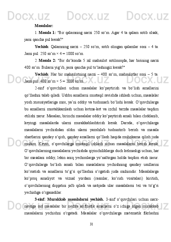 Masalalar:
1. Masala 1:   "Bir  qalamning narxi  250 so‘m. Agar  4 ta  qalam  sotib olsak,
jami qancha pul kerak?"
Yechish :   Qalamning   narxi   –   250   so‘m,   sotib   olingan   qalamlar   soni   –   4   ta.
Jami pul: 250 so‘m × 4 = 1000 so‘m.
2. Masala   2:   "Bir   do‘konda   5   xil   mahsulot   sotilmoqda,   har   birining   narxi
400 so‘m. Bularni yig‘ib, jami qancha pul to‘lashingiz kerak?"
Yechish :   Har   bir   mahsulotning   narxi   –   400   so‘m,   mahsulotlar   soni   –   5   ta.
Jami pul: 400 so‘m × 5 = 2000 so‘m.
2-sinf   o‘quvchilari   uchun   masalalar   ko‘paytirish   va   bo‘lish   amallarini
qo‘llashni talab qiladi. Ushbu amallarni mustaqil ravishda ishlash uchun, masalalar
yosh xususiyatlariga mos, ya’ni oddiy va tushunarli bo‘lishi kerak. O‘quvchilarga
bu   amallarni   mustahkamlash   uchun   ketma-ket   va   izchil   tarzda   masalalar   taqdim
etilishi zarur. Masalan, birinchi masalalar oddiy ko‘paytirish amali bilan cheklanib,
keyingi   masalalarda   ularni   murakkablashtirish   kerak.   Darsda,   o‘quvchilarga
masalalarni   yechishdan   oldin   ularni   yaxshilab   tushuntirib   berish   va   masala
shartlarini qanday o‘qish, qanday amallarni qo‘llash haqida muhokama qilish juda
muhim.   Keyin,   o‘quvchilarga   mustaqil   ishlash   uchun   masalalarni   berish   kerak.
O‘quvchilarning masalalarni yechishda qiyinchiliklarga duch kelmasligi uchun, har
bir  masalani  oddiy, lekin aniq yechimlarga yo‘naltirgan holda taqdim  etish zarur.
O‘quvchilarga   bo‘lish   amali   bilan   masalalarni   yechishning   qanday   usullarini
ko‘rsatish   va   amallarni   to‘g‘ri   qo‘llashni   o‘rgatish   juda   muhimdir.   Masalalarga
ko‘proq   amaliyot   va   vizual   yordam   (rasmlar,   ko‘rish   vositalari)   kiritish,
o‘quvchilarning   diqqatini   jalb   qiladi   va   natijada   ular   masalalarni   tez   va   to‘g‘ri
yechishga o‘rganadilar.
3-sinf:   Murakkab   masalalarni   yechish.   3-sinf   o‘quvchilari   uchun   narx-
navoga   oid   masalalar   bir   nechta   arifmetik   amallarni   o‘z   ichiga   olgan   murakkab
masalalarni   yechishni   o‘rgatadi.   Masalalar   o‘quvchilarga   matematik   fikrlashni
31 