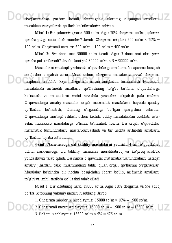 rivojlantirishga   yordam   beradi,   shuningdek,   ularning   o‘rgangan   amallarni
murakkab vaziyatlarda qo‘llash ko‘nikmalarini oshiradi.
Misol 1:  Bir qalamning narxi 500 so‘m. Agar 20% chegirma bo‘lsa, qalamni
qancha   pulga   sotib   olish   mumkin?   Javob:   Chegirma   miqdori   500   so‘m   ×   20%   =
100 so‘m. Chegirmali narx esa 500 so‘m – 100 so‘m = 400 so‘m.
Misol   2:   Bir   dona   soat   30000   so‘m   turadi.   Agar   3   dona   soat   olsa,   jami
qancha pul sarflanadi? Javob: Jami pul 30000 so‘m × 3 = 90000 so‘m.
Masalalarni mustaqil yechishda o‘quvchilarga amallarni bosqichma-bosqich
aniqlashni   o‘rgatish   zarur.   Misol   uchun,   chegirma   masalasida   avval   chegirma
miqdorini   hisoblab,   keyin   chegirmali   narxni   aniqlashni   tushuntirish.   Murakkab
masalalarda   arifmetik   amallarni   qo‘llashning   to‘g‘ri   tartibini   o‘quvchilarga
ko‘rsatish   va   masalalarni   izchil   ravishda   yechishni   o‘rgatish   juda   muhim.
O‘quvchilarga   amaliy   masalalar   orqali   matematik   masalalarni   hayotda   qanday
qo‘llashni   ko‘rsatish,   ularning   o‘rganishga   bo‘lgan   qiziqishini   oshiradi.
O‘quvchilarga   mustaqil   ishlash   uchun   kichik,   oddiy   masalalardan   boshlab,   asta-
sekin   murakkab   masalalarga   o‘tishni   ta’minlash   lozim.   Bu   orqali   o‘quvchilar
matematik   tushunchalarni   mustahkamlashadi   va   bir   nechta   arifmetik   amallarni
qo‘llashda tajriba orttiradilar.
4-sinf:   Narx-navoga   oid   tahliliy   masalalarni   yechish.   4-sinf   o‘quvchilari
uchun   narx-navoga   oid   tahliliy   masalalar   murakkabroq   va   ko‘proq   analitik
yondashuvni talab qiladi. Bu sinfda o‘quvchilar matematik tushunchalarni nafaqat
amaliy   jihatdan,   balki   muammolarni   tahlil   qilish   orqali   qo‘llashni   o‘rganadilar.
Masalalar   ko‘pincha   bir   nechta   bosqichdan   iborat   bo‘lib,   arifmetik   amallarni
to‘g‘ri va izchil tartibda qo‘llashni talab qiladi.
Misol  1: Bir kitobning narxi 15000 so‘m. Agar 10% chegirma va 5% soliq
bo‘lsa, kitobning yakuniy narxini hisoblang.  Javob:
1. Chegirma miqdorini hisoblaymiz: 15000 so‘m × 10% = 1500 so‘m.
2. Chegirmali narxni aniqlaymiz: 15000 so‘m – 1500 so‘m = 13500 so‘m.
3. Soliqni hisoblaymiz: 13500 so‘m × 5% = 675 so‘m.
32 