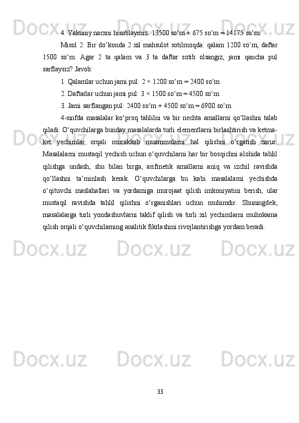 4. Yakuniy narxni hisoblaymiz: 13500 so‘m + 675 so‘m = 14175 so‘m.
Misol  2: Bir do‘konda 2 xil mahsulot sotilmoqda: qalam 1200 so‘m, daftar
1500   so‘m.   Agar   2   ta   qalam   va   3   ta   daftar   sotib   olsangiz,   jami   qancha   pul
sarflaysiz?  Javob:
1. Qalamlar uchun jami pul: 2 × 1200 so‘m = 2400 so‘m.
2. Daftarlar uchun jami pul: 3 × 1500 so‘m = 4500 so‘m.
3. Jami sarflangan pul: 2400 so‘m + 4500 so‘m = 6900 so‘m.
4-sinfda   masalalar   ko‘proq   tahlilni   va   bir   nechta   amallarni   qo‘llashni   talab
qiladi. O‘quvchilarga bunday masalalarda turli elementlarni birlashtirish va ketma-
ket   yechimlar   orqali   murakkab   muammolarni   hal   qilishni   o‘rgatish   zarur.
Masalalarni  mustaqil  yechish uchun o‘quvchilarni har bir bosqichni  alohida tahlil
qilishga   undash,   shu   bilan   birga,   arifmetik   amallarni   aniq   va   izchil   ravishda
qo‘llashni   ta’minlash   kerak.   O‘quvchilarga   bu   kabi   masalalarni   yechishda
o‘qituvchi   maslahatlari   va   yordamiga   murojaat   qilish   imkoniyatini   berish,   ular
mustaqil   ravishda   tahlil   qilishni   o‘rganishlari   uchun   muhimdir.   Shuningdek,
masalalarga   turli   yondashuvlarni   taklif   qilish   va   turli   xil   yechimlarni   muhokama
qilish orqali o‘quvchilarning analitik fikrlashini rivojlantirishga yordam beradi.
33 