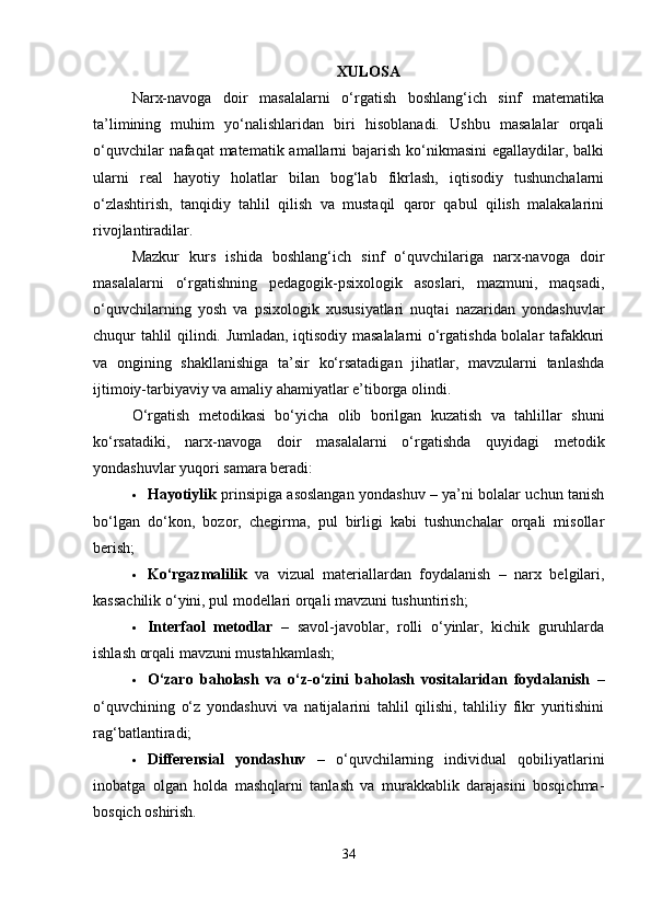 XULOSA
Narx-navoga   doir   masalalarni   o‘rgatish   boshlang‘ich   sinf   matematika
ta’limining   muhim   yo‘nalishlaridan   biri   hisoblanadi.   Ushbu   masalalar   orqali
o‘quvchilar  nafaqat  matematik amallarni  bajarish ko‘nikmasini  egallaydilar, balki
ularni   real   hayotiy   holatlar   bilan   bog‘lab   fikrlash,   iqtisodiy   tushunchalarni
o‘zlashtirish,   tanqidiy   tahlil   qilish   va   mustaqil   qaror   qabul   qilish   malakalarini
rivojlantiradilar.
Mazkur   kurs   ishida   boshlang‘ich   sinf   o‘quvchilariga   narx-navoga   doir
masalalarni   o‘rgatishning   pedagogik-psixologik   asoslari,   mazmuni,   maqsadi,
o‘quvchilarning   yosh   va   psixologik   xususiyatlari   nuqtai   nazaridan   yondashuvlar
chuqur tahlil qilindi. Jumladan, iqtisodiy masalalarni o‘rgatishda bolalar tafakkuri
va   ongining   shakllanishiga   ta’sir   ko‘rsatadigan   jihatlar,   mavzularni   tanlashda
ijtimoiy-tarbiyaviy va amaliy ahamiyatlar e’tiborga olindi.
O‘rgatish   metodikasi   bo‘yicha   olib   borilgan   kuzatish   va   tahlillar   shuni
ko‘rsatadiki,   narx-navoga   doir   masalalarni   o‘rgatishda   quyidagi   metodik
yondashuvlar yuqori samara beradi:
 Hayotiylik   prinsipiga asoslangan yondashuv – ya’ni bolalar uchun tanish
bo‘lgan   do‘kon,   bozor,   chegirma,   pul   birligi   kabi   tushunchalar   orqali   misollar
berish;
 Ko‘rgazmalilik   va   vizual   materiallardan   foydalanish   –   narx   belgilari,
kassachilik o‘yini, pul modellari orqali mavzuni tushuntirish;
 Interfaol   metodlar   –   savol-javoblar,   rolli   o‘yinlar,   kichik   guruhlarda
ishlash orqali mavzuni mustahkamlash;
 O‘zaro   baholash   va   o‘z-o‘zini   baholash   vositalaridan   foydalanish   –
o‘quvchining   o‘z   yondashuvi   va   natijalarini   tahlil   qilishi,   tahliliy   fikr   yuritishini
rag‘batlantiradi;
 Differensial   yondashuv   –   o‘quvchilarning   individual   qobiliyatlarini
inobatga   olgan   holda   mashqlarni   tanlash   va   murakkablik   darajasini   bosqichma-
bosqich oshirish.
34 