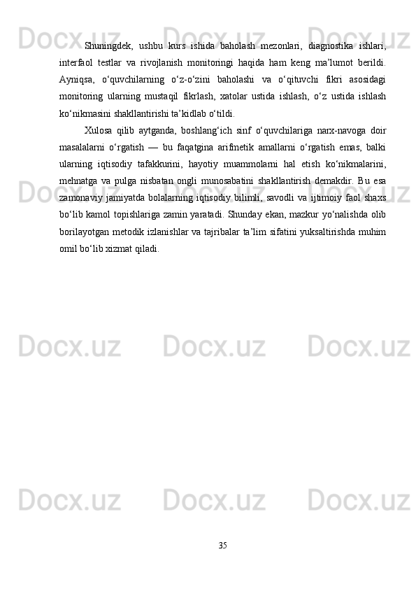 Shuningdek,   ushbu   kurs   ishida   baholash   mezonlari,   diagnostika   ishlari,
interfaol   testlar   va   rivojlanish   monitoringi   haqida   ham   keng   ma’lumot   berildi.
Ayniqsa,   o‘quvchilarning   o‘z-o‘zini   baholashi   va   o‘qituvchi   fikri   asosidagi
monitoring   ularning   mustaqil   fikrlash,   xatolar   ustida   ishlash,   o‘z   ustida   ishlash
ko‘nikmasini shakllantirishi ta’kidlab o‘tildi.
Xulosa   qilib   aytganda,   boshlang‘ich   sinf   o‘quvchilariga   narx-navoga   doir
masalalarni   o‘rgatish   —   bu   faqatgina   arifmetik   amallarni   o‘rgatish   emas,   balki
ularning   iqtisodiy   tafakkurini,   hayotiy   muammolarni   hal   etish   ko‘nikmalarini,
mehnatga   va   pulga   nisbatan   ongli   munosabatini   shakllantirish   demakdir.   Bu   esa
zamonaviy   jamiyatda   bolalarning   iqtisodiy   bilimli,   savodli   va   ijtimoiy   faol   shaxs
bo‘lib kamol topishlariga zamin yaratadi. Shunday ekan, mazkur yo‘nalishda olib
borilayotgan metodik izlanishlar  va tajribalar  ta’lim sifatini  yuksaltirishda  muhim
omil bo‘lib xizmat qiladi.
35 