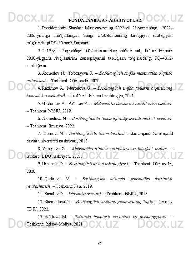 FOYDALANILGAN ADABIYOTLAR
1. Prezidentimiz   Shavkat   Mirziyoyevning   2022-yil   28-yanvardagi   “2022–
2026-yillarga   mo‘ljallangan   Yangi   O‘zbekistonning   taraqqiyot   strategiyasi
to‘g‘risida”gi PF–60-sonli Farmoni
2. 2019-yil   29-apreldagi   “O‘zbekiston   Respublikasi   xalq   ta’limi   tizimini
2030-yilgacha   rivojlantirish   konsepsiyasini   tasdiqlash   to‘g‘risida”gi   PQ–4312-
sonli Qaror
3. Axmedov   N.,   To‘xtayeva   R.   –   Boshlang‘ich   sinfda   matematika   o‘qitish
metodikasi . – Toshkent: O‘qituvchi, 2020.
4. Raximov   A.,   Murodova   G.   –   Boshlang‘ich   sinfda   fanlarni   o‘qitishning
innovatsion metodlari . – Toshkent: Fan va texnologiya, 2021.
5. G‘ulomov A., Po‘latov A. –   Matematika darslarini tashkil etish usullari .
– Toshkent: NMIU, 2019.
6. Axmedova N. –   Boshlang‘ich ta’limda iqtisodiy savodxonlik elementlari .
– Toshkent: Ilm ziyo, 2022.
7. Islomova N. –   Boshlang‘ich ta’lim metodikasi . – Samarqand: Samarqand
davlat universiteti nashriyoti, 2018.
8. Yusupova   Z.   –   Matematika   o‘qitish   metodikasi   va   interfaol   usullar .   –
Buxoro: BDU nashriyoti, 2021.
9. Umarova D. –  Boshlang‘ich ta’lim psixologiyasi . – Toshkent: O‘qituvchi,
2020.
10. Qodirova   M.   –   Boshlang‘ich   ta’limda   matematika   darslarini
rejalashtirish . – Toshkent: Fan, 2019.
11. Rasulov D. –  Didaktika asoslari . – Toshkent: NMIU, 2018.
12. Shermatova N. –   Boshlang‘ich sinflarda fanlararo bog‘liqlik . – Termiz:
TDIU, 2022.
13. Halilova   M.   –   Ta’limda   baholash   mezonlari   va   texnologiyalari .   –
Toshkent: Iqtisod-Moliya, 2021.
36 