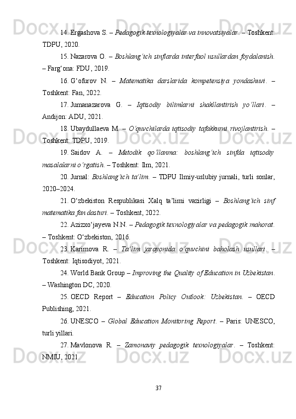 14. Ergashova S. –  Pedagogik texnologiyalar va innovatsiyalar . – Toshkent:
TDPU, 2020.
15. Nazarova O. –   Boshlang‘ich sinflarda  interfaol  usullardan  foydalanish .
– Farg‘ona: FDU, 2019.
16. G‘ofurov   N.   –   Matematika   darslarida   kompetensiya   yondashuvi .   –
Toshkent: Fan, 2022.
17. Jumanazarova   G.   –   Iqtisodiy   bilimlarni   shakllantirish   yo‘llari .   –
Andijon: ADU, 2021.
18. Ubaydullaeva   M.   –   O‘quvchilarda   iqtisodiy   tafakkurni   rivojlantirish .   –
Toshkent: TDPU, 2019.
19. Saidov   A.   –   Metodik   qo‘llanma:   boshlang‘ich   sinfda   iqtisodiy
masalalarni o‘rgatish . – Toshkent: Ilm, 2021.
20. Jurnal:   Boshlang‘ich   ta’lim .  –   TDPU   Ilmiy-uslubiy   jurnali,   turli   sonlar,
2020–2024.
21. O‘zbekiston   Respublikasi   Xalq   ta’limi   vazirligi   –   Boshlang‘ich   sinf
matematika fan dasturi . – Toshkent, 2022.
22. Azizxo‘jayeva N.N. –   Pedagogik texnologiyalar va pedagogik mahorat .
– Toshkent: O‘zbekiston, 2016.
23. Karimova   R.   –   Ta’lim   jarayonida   o‘quvchini   baholash   usullari .   –
Toshkent: Iqtisodiyot, 2021.
24. World Bank Group –  Improving the Quality of Education in Uzbekistan .
– Washington DC, 2020.
25. OECD   Report   –   Education   Policy   Outlook:   Uzbekistan .   –   OECD
Publishing, 2021.
26. UNESCO   –   Global   Education   Monitoring   Report .   –   Paris:   UNESCO,
turli yillari.
27. Mavlonova   R.   –   Zamonaviy   pedagogik   texnologiyalar .   –   Toshkent:
NMIU, 2021.
37 