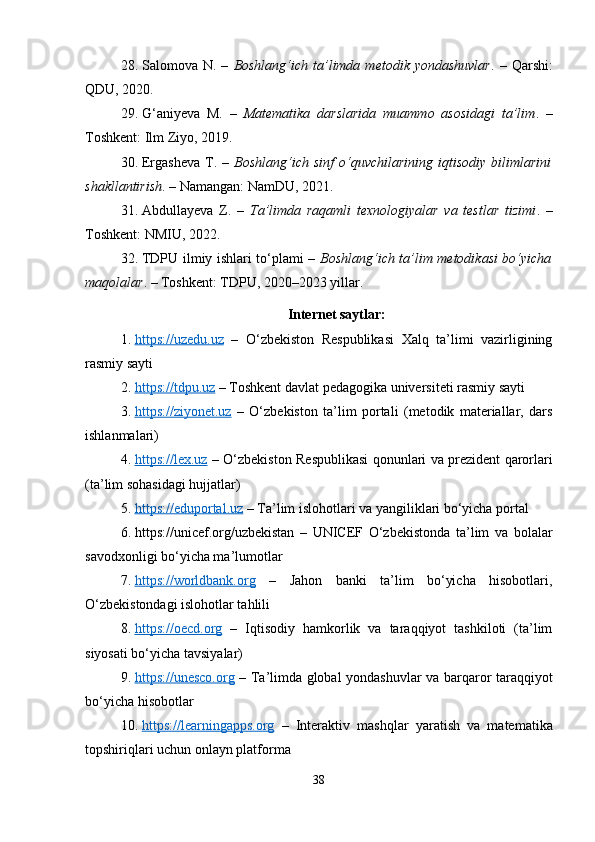 28. Salomova  N.  –   Boshlang‘ich  ta’limda  metodik  yondashuvlar .  –  Qarshi:
QDU, 2020.
29. G‘aniyeva   M.   –   Matematika   darslarida   muammo   asosidagi   ta’lim .   –
Toshkent: Ilm Ziyo, 2019.
30. Ergasheva   T.  –   Boshlang‘ich  sinf   o‘quvchilarining   iqtisodiy  bilimlarini
shakllantirish . – Namangan: NamDU, 2021.
31. Abdullayeva   Z.   –   Ta’limda   raqamli   texnologiyalar   va   testlar   tizimi .   –
Toshkent: NMIU, 2022.
32. TDPU ilmiy ishlari to‘plami –   Boshlang‘ich ta’lim metodikasi bo‘yicha
maqolalar . – Toshkent: TDPU, 2020–2023 yillar.
Internet saytlar:
1. https://uzedu.uz      –   O‘zbekiston   Respublikasi   Xalq   ta’limi   vazirligining
rasmiy sayti
2. https://tdpu.uz     – Toshkent davlat pedagogika universiteti rasmiy sayti
3. https://ziyonet.uz      –   O‘zbekiston   ta’lim   portali   (metodik   materiallar,   dars
ishlanmalari)
4. https://lex.uz      – O‘zbekiston Respublikasi qonunlari va prezident qarorlari
(ta’lim sohasidagi hujjatlar)
5. https://eduportal.uz     – Ta’lim islohotlari va yangiliklari bo‘yicha portal
6. https://unicef.org/uzbekistan   –   UNICEF   O‘zbekistonda   ta’lim   va   bolalar
savodxonligi bo‘yicha ma’lumotlar
7. https://worldbank.org      –   Jahon   banki   ta’lim   bo‘yicha   hisobotlari,
O‘zbekistondagi islohotlar tahlili
8. https://oecd.org      –   Iqtisodiy   hamkorlik   va   taraqqiyot   tashkiloti   (ta’lim
siyosati bo‘yicha tavsiyalar)
9. https://unesco.org      – Ta’limda global yondashuvlar va barqaror taraqqiyot
bo‘yicha hisobotlar
10. https://learningapps.org      –   Interaktiv   mashqlar   yaratish   va   matematika
topshiriqlari uchun onlayn platforma
38 