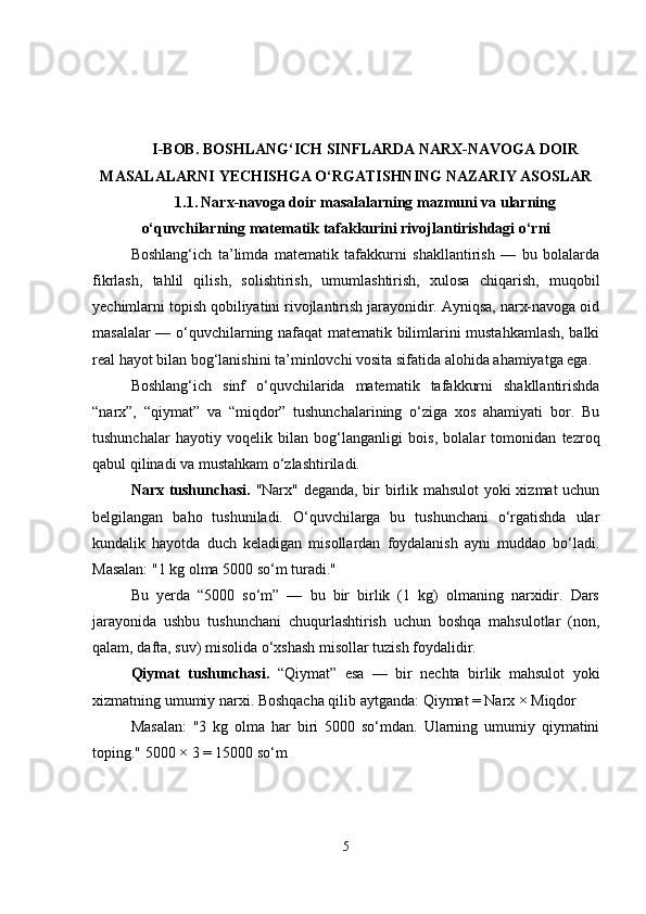 I-BOB.  BOSHLANG‘ICH SINFLARDA NARX-NAVOGA DOIR
MASALALARNI YECHISHGA O‘RGATISHNING NAZARIY ASOSLAR
1.1.   Narx-navoga doir masalalarning mazmuni va ularning
o‘quvchilarning matematik tafakkurini rivojlantirishdagi o‘rni
Boshlang‘ich   ta’limda   matematik   tafakkurni   shakllantirish   —   bu   bolalarda
fikrlash,   tahlil   qilish,   solishtirish,   umumlashtirish,   xulosa   chiqarish,   muqobil
yechimlarni topish qobiliyatini rivojlantirish jarayonidir. Ayniqsa, narx-navoga oid
masalalar — o‘quvchilarning nafaqat matematik bilimlarini mustahkamlash, balki
real hayot bilan bog‘lanishini ta’minlovchi vosita sifatida alohida ahamiyatga ega.
Boshlang‘ich   sinf   o‘quvchilarida   matematik   tafakkurni   shakllantirishda
“narx”,   “qiymat”   va   “miqdor”   tushunchalarining   o‘ziga   xos   ahamiyati   bor.   Bu
tushunchalar   hayotiy   voqelik   bilan   bog‘langanligi   bois,   bolalar   tomonidan   tezroq
qabul qilinadi va mustahkam o‘zlashtiriladi.
Narx tushunchasi.   "Narx" deganda, bir birlik mahsulot  yoki xizmat uchun
belgilangan   baho   tushuniladi.   O‘quvchilarga   bu   tushunchani   o‘rgatishda   ular
kundalik   hayotda   duch   keladigan   misollardan   foydalanish   ayni   muddao   bo‘ladi.
Masalan: "1 kg olma 5000 so‘m turadi."
Bu   yerda   “5000   so‘m”   —   bu   bir   birlik   (1   kg)   olmaning   narxidir.   Dars
jarayonida   ushbu   tushunchani   chuqurlashtirish   uchun   boshqa   mahsulotlar   (non,
qalam, dafta, suv) misolida o‘xshash misollar tuzish foydalidir.
Qiymat   tushunchasi.   “Qiymat”   esa   —   bir   nechta   birlik   mahsulot   yoki
xizmatning umumiy narxi. Boshqacha qilib aytganda: Qiymat = Narx × Miqdor
Masalan:   "3   kg   olma   har   biri   5000   so‘mdan.   Ularning   umumiy   qiymatini
toping." 5000 × 3 = 15000 so‘m
5 