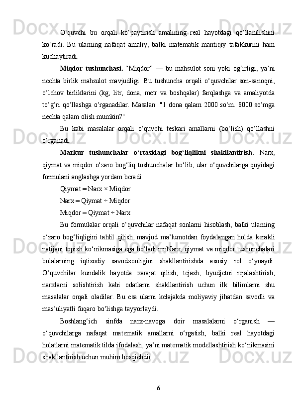 O‘quvchi   bu   orqali   ko‘paytirish   amalining   real   hayotdagi   qo‘llanilishini
ko‘radi.   Bu   ularning   nafaqat   amaliy,   balki   matematik   mantiqiy   tafakkurini   ham
kuchaytiradi.
Miqdor   tushunchasi.   “Miqdor”   —   bu   mahsulot   soni   yoki   og‘irligi,   ya’ni
nechta   birlik   mahsulot   mavjudligi.   Bu   tushuncha   orqali   o‘quvchilar   son-sanoqni,
o‘lchov   birliklarini   (kg,   litr,   dona,   metr   va   boshqalar)   farqlashga   va   amaliyotda
to‘g‘ri qo‘llashga o‘rganadilar. Masalan:  "1 dona qalam  2000 so‘m. 8000 so‘mga
nechta qalam olish mumkin?"
Bu   kabi   masalalar   orqali   o‘quvchi   teskari   amallarni   (bo‘lish)   qo‘llashni
o‘rganadi.
Mazkur   tushunchalar   o‘rtasidagi   bog‘liqlikni   shakllantirish.   Narx,
qiymat va miqdor o‘zaro bog‘liq tushunchalar bo‘lib, ular o‘quvchilarga quyidagi
formulani anglashga yordam beradi:
Qiymat = Narx × Miqdor
Narx = Qiymat ÷ Miqdor
Miqdor = Qiymat ÷ Narx
Bu   formulalar   orqali   o‘quvchilar   nafaqat   sonlarni   hisoblash,   balki   ularning
o‘zaro   bog‘liqligini   tahlil   qilish,   mavjud   ma’lumotdan   foydalangan   holda   kerakli
natijani topish ko‘nikmasiga ega bo‘ladi.mnNarx, qiymat va miqdor tushunchalari
bolalarning   iqtisodiy   savodxonligini   shakllantirishda   asosiy   rol   o‘ynaydi.
O‘quvchilar   kundalik   hayotda   xarajat   qilish,   tejash,   byudjetni   rejalashtirish,
narxlarni   solishtirish   kabi   odatlarni   shakllantirish   uchun   ilk   bilimlarni   shu
masalalar   orqali   oladilar.   Bu   esa   ularni   kelajakda   moliyaviy   jihatdan   savodli   va
mas’uliyatli fuqaro bo‘lishga tayyorlaydi.
Boshlang‘ich   sinfda   narx-navoga   doir   masalalarni   o‘rganish   —
o‘quvchilarga   nafaqat   matematik   amallarni   o‘rgatish,   balki   real   hayotdagi
holatlarni matematik tilda ifodalash, ya’ni matematik modellashtirish ko‘nikmasini
shakllantirish uchun muhim bosqichdir.
6 