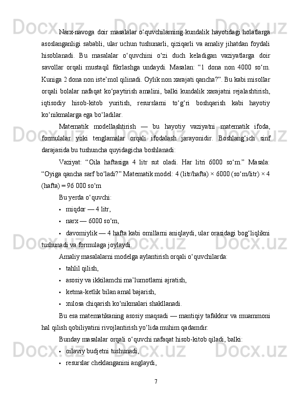 Narx-navoga  doir  masalalar  o‘quvchilarning kundalik hayotidagi  holatlarga
asoslanganligi   sababli,   ular   uchun   tushunarli,   qiziqarli   va   amaliy   jihatdan   foydali
hisoblanadi.   Bu   masalalar   o‘quvchini   o‘zi   duch   keladigan   vaziyatlarga   doir
savollar   orqali   mustaqil   fikrlashga   undaydi.   Masalan:   “1   dona   non   4000   so‘m.
Kuniga 2 dona non iste’mol qilinadi. Oylik non xarajati qancha?”. Bu kabi misollar
orqali  bolalar  nafaqat  ko‘paytirish   amalini,  balki   kundalik  xarajatni   rejalashtirish,
iqtisodiy   hisob-kitob   yuritish,   resurslarni   to‘g‘ri   boshqarish   kabi   hayotiy
ko‘nikmalarga ega bo‘ladilar.
Matematik   modellashtirish   —   bu   hayotiy   vaziyatni   matematik   ifoda,
formulalar   yoki   tenglamalar   orqali   ifodalash   jarayonidir.   Boshlang‘ich   sinf
darajasida bu tushuncha quyidagicha boshlanadi:
Vaziyat:   “Oila   haftasiga   4   litr   sut   oladi.   Har   litri   6000   so‘m.”   Masala:
“Oyiga qancha sarf bo‘ladi?” Matematik model: 4 (litr/hafta) × 6000 (so‘m/litr) × 4
(hafta) = 96 000 so‘m
Bu yerda o‘quvchi:
 miqdor — 4 litr,
 narx — 6000 so‘m,
 davomiylik — 4 hafta kabi omillarni aniqlaydi, ular orasidagi bog‘liqlikni
tushunadi va formulaga joylaydi.
Amaliy masalalarni modelga aylantirish orqali o‘quvchilarda:
 tahlil qilish,
 asosiy va ikkilamchi ma’lumotlarni ajratish,
 ketma-ketlik bilan amal bajarish,
 xulosa chiqarish ko‘nikmalari shakllanadi.
Bu esa matematikaning asosiy maqsadi — mantiqiy tafakkur va muammoni
hal qilish qobiliyatini rivojlantirish yo‘lida muhim qadamdir.
Bunday masalalar orqali o‘quvchi nafaqat hisob-kitob qiladi, balki:
 oilaviy budjetni tushunadi,
 resurslar cheklanganini anglaydi,
7 