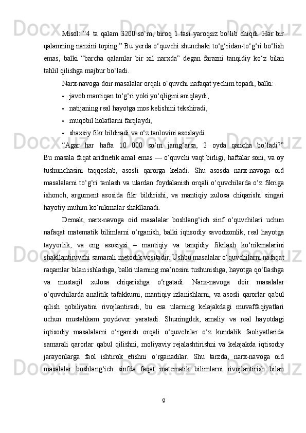 Misol:   “4   ta   qalam   3200   so‘m,   biroq   1   tasi   yaroqsiz   bo‘lib   chiqdi.   Har   bir
qalamning narxini toping.” Bu yerda o‘quvchi shunchaki to‘g‘ridan-to‘g‘ri bo‘lish
emas,   balki   “barcha   qalamlar   bir   xil   narxda”   degan   farazni   tanqidiy   ko‘z   bilan
tahlil qilishga majbur bo‘ladi.
Narx-navoga doir masalalar orqali o‘quvchi nafaqat yechim topadi, balki:
 javob mantiqan to‘g‘ri yoki yo‘qligini aniqlaydi,
 natijaning real hayotga mos kelishini tekshiradi,
 muqobil holatlarni farqlaydi,
 shaxsiy fikr bildiradi va o‘z tanlovini asoslaydi.
“Agar   har   hafta   10   000   so‘m   jamg‘arsa,   2   oyda   qancha   bo‘ladi?”
Bu masala faqat arifmetik amal emas — o‘quvchi vaqt birligi, haftalar soni, va oy
tushunchasini   taqqoslab,   asosli   qarorga   keladi.   Shu   asosda   narx-navoga   oid
masalalarni to‘g‘ri tanlash va ulardan foydalanish orqali o‘quvchilarda o‘z fikriga
ishonch,   argument   asosida   fikr   bildirishi,   va   mantiqiy   xulosa   chiqarishi   singari
hayotiy muhim ko‘nikmalar shakllanadi.
Demak,   narx-navoga   oid   masalalar   boshlang‘ich   sinf   o‘quvchilari   uchun
nafaqat   matematik   bilimlarni   o‘rganish,   balki   iqtisodiy   savodxonlik,   real   hayotga
tayyorlik,   va   eng   asosiysi   –   mantiqiy   va   tanqidiy   fikrlash   ko‘nikmalarini
shakllantiruvchi samarali metodik vositadir. Ushbu masalalar o‘quvchilarni nafaqat
raqamlar bilan ishlashga, balki ularning ma’nosini tushunishga, hayotga qo‘llashga
va   mustaqil   xulosa   chiqarishga   o‘rgatadi.   Narx-navoga   doir   masalalar
o‘quvchilarda   analitik   tafakkurni,   mantiqiy   izlanishlarni,   va   asosli   qarorlar   qabul
qilish   qobiliyatini   rivojlantiradi,   bu   esa   ularning   kelajakdagi   muvaffaqiyatlari
uchun   mustahkam   poydevor   yaratadi.   Shuningdek,   amaliy   va   real   hayotdagi
iqtisodiy   masalalarni   o‘rganish   orqali   o‘quvchilar   o‘z   kundalik   faoliyatlarida
samarali   qarorlar   qabul   qilishni,   moliyaviy   rejalashtirishni   va   kelajakda   iqtisodiy
jarayonlarga   faol   ishtirok   etishni   o‘rganadilar.   Shu   tarzda,   narx-navoga   oid
masalalar   boshlang‘ich   sinfda   faqat   matematik   bilimlarni   rivojlantirish   bilan
9 